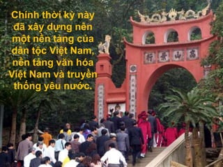 Chính thời kỳ này
 đã xây dựng nên
 một nền tảng của
dân tộc Việt Nam,
 nền tảng văn hóa
Việt Nam và truyền
 thống yêu nước.
 