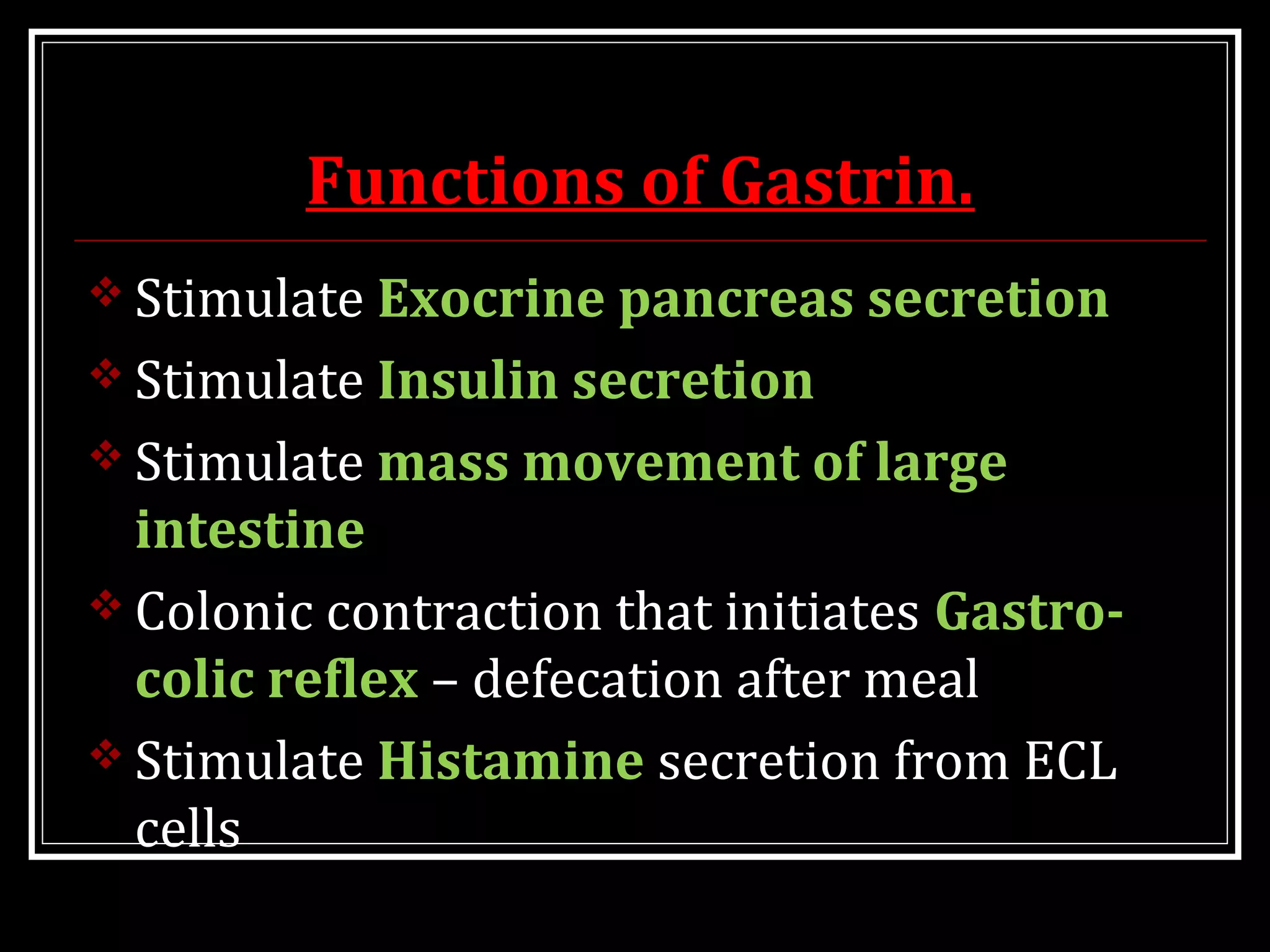 Functions of Gastrin.
 Stimulate Exocrine pancreas secretion
 Stimulate Insulin secretion
 Stimulate mass movement of large
intestine
 Colonic contraction that initiates Gastro-
colic reflex – defecation after meal
 Stimulate Histamine secretion from ECL
cells
 