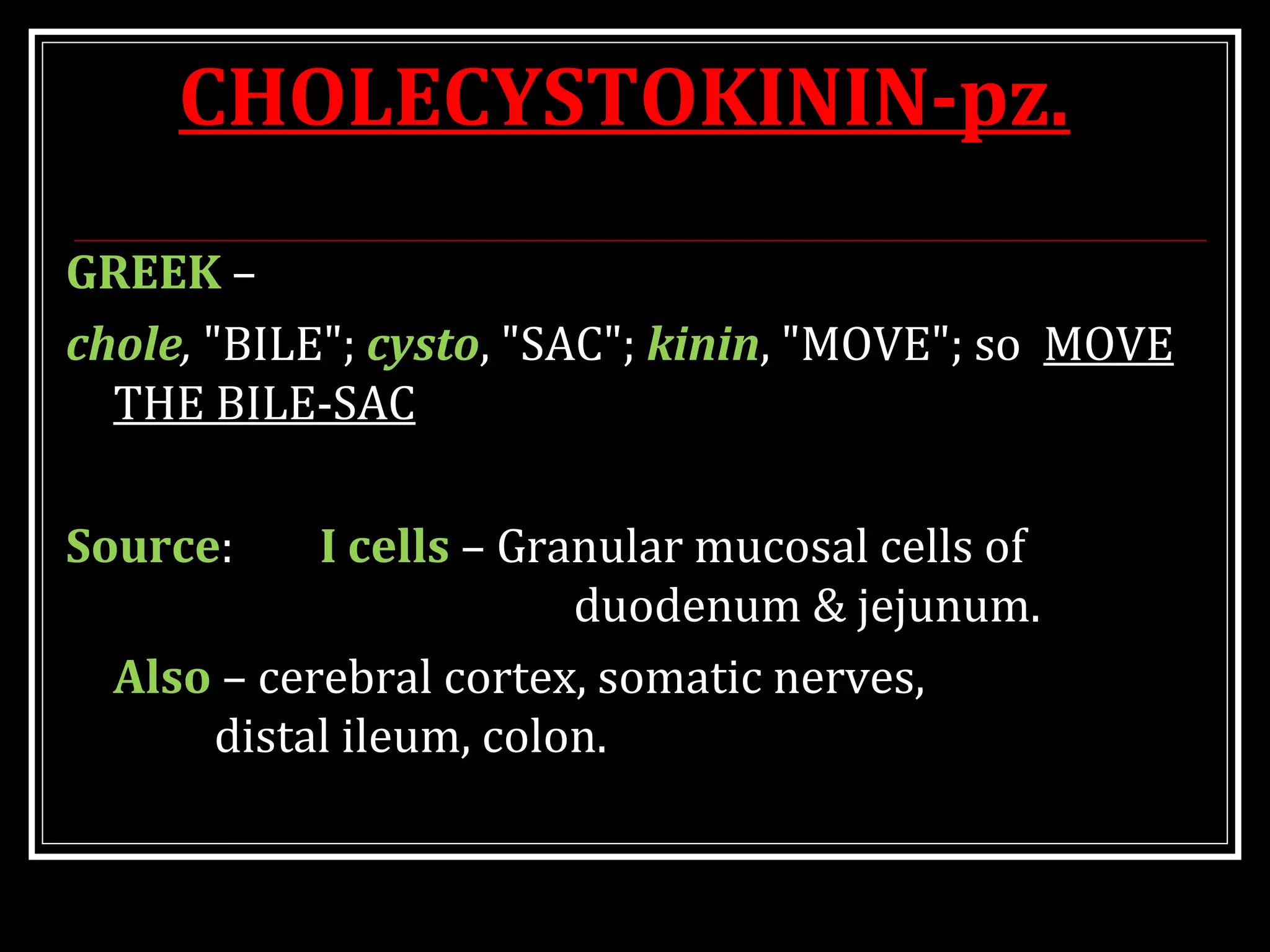 CHOLECYSTOKININ-pz.
GREEK –
chole, "BILE"; cysto, "SAC"; kinin, "MOVE"; so MOVE
THE BILE-SAC
Source: I cells – Granular mucosal cells of
duodenum & jejunum.
Also – cerebral cortex, somatic nerves,
distal ileum, colon.
 