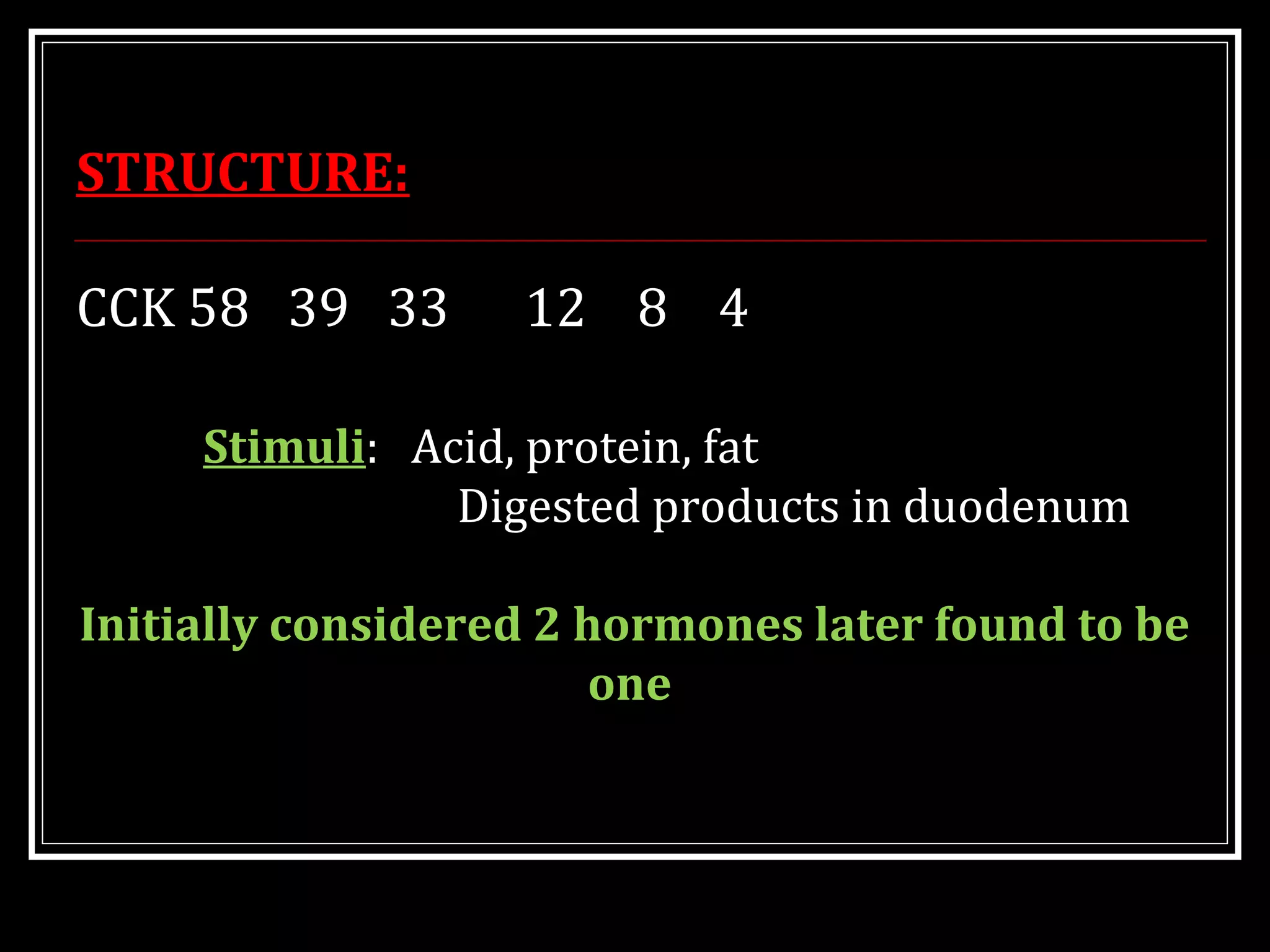 STRUCTURE:
CCK 58 39 33 12 8 4
Stimuli: Acid, protein, fat
Digested products in duodenum
Initially considered 2 hormones later found to be
one
 