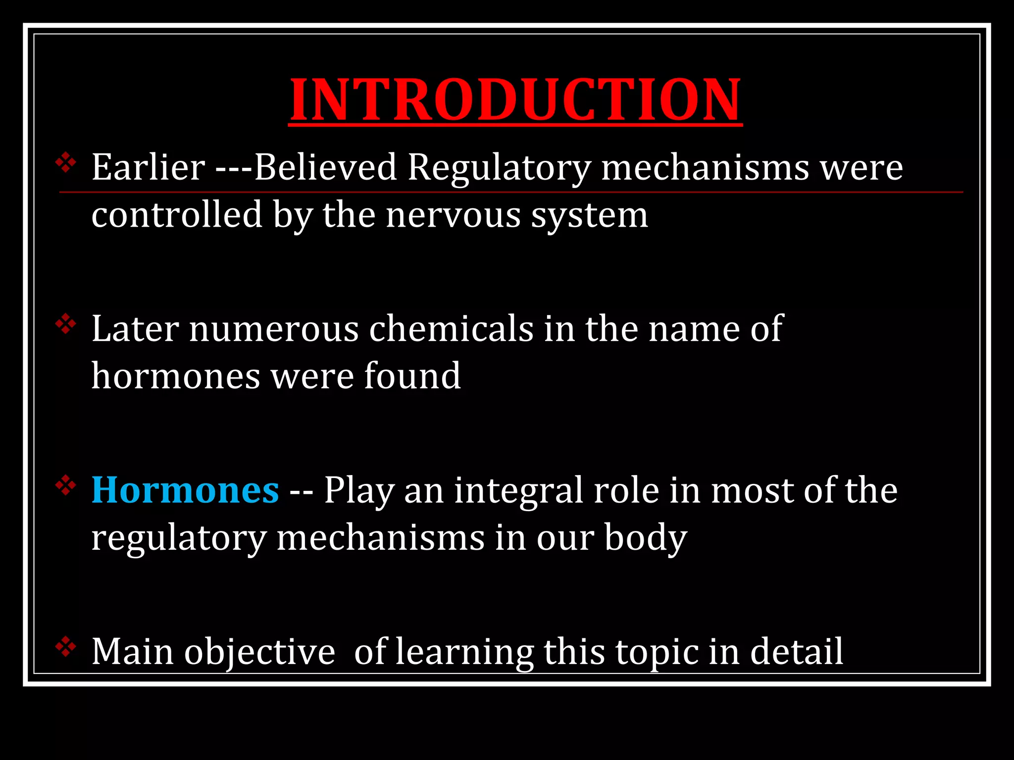 INTRODUCTION
 Earlier ---Believed Regulatory mechanisms were
controlled by the nervous system
 Later numerous chemicals in the name of
hormones were found
 Hormones -- Play an integral role in most of the
regulatory mechanisms in our body
 Main objective of learning this topic in detail
 