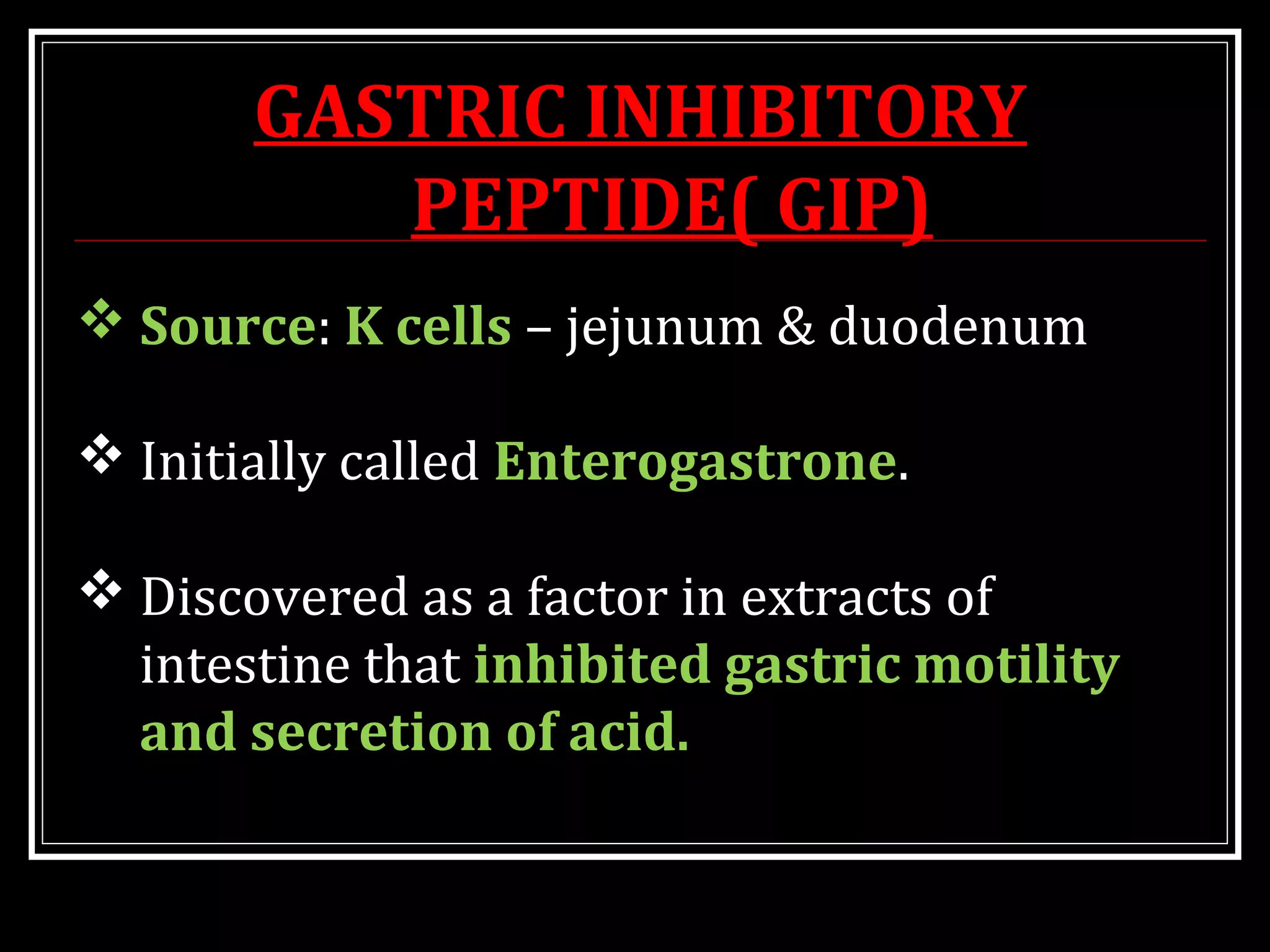 GASTRIC INHIBITORY
PEPTIDE( GIP)
 Source: K cells – jejunum & duodenum
 Initially called Enterogastrone.
 Discovered as a factor in extracts of
intestine that inhibited gastric motility
and secretion of acid.
 