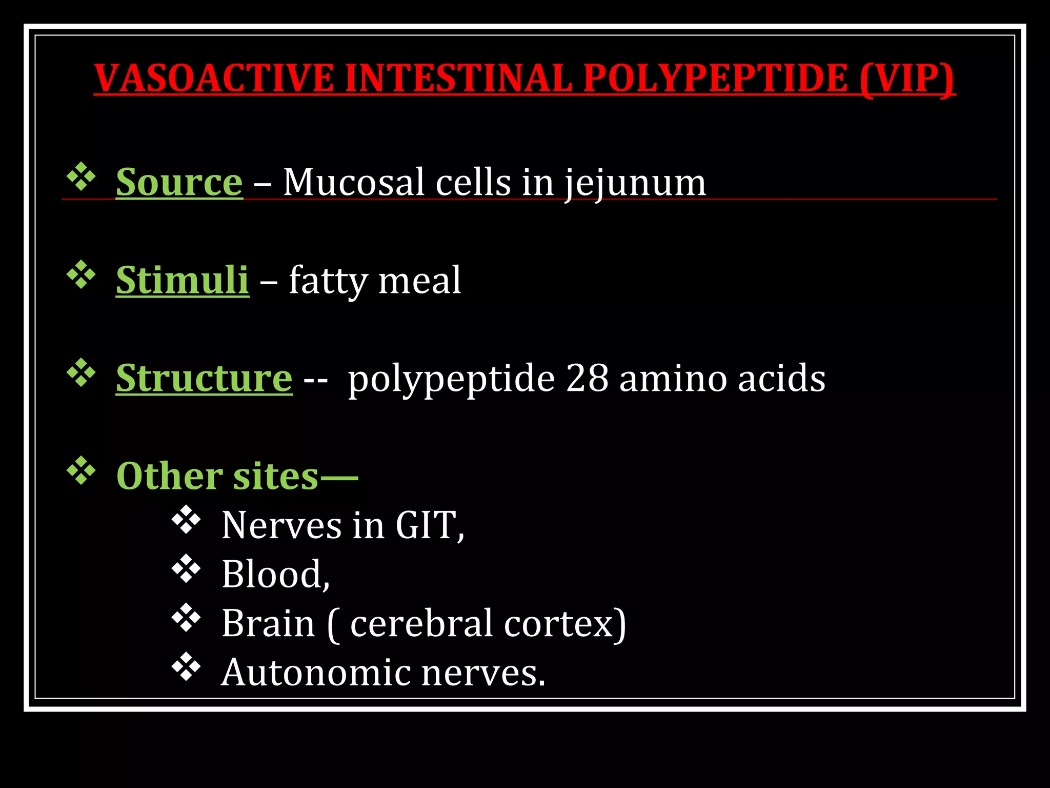  Source – Mucosal cells in jejunum
 Stimuli – fatty meal
 Structure -- polypeptide 28 amino acids
 Other sites—
 Nerves in GIT,
 Blood,
 Brain ( cerebral cortex)
 Autonomic nerves.
VASOACTIVE INTESTINAL POLYPEPTIDE (VIP)
 