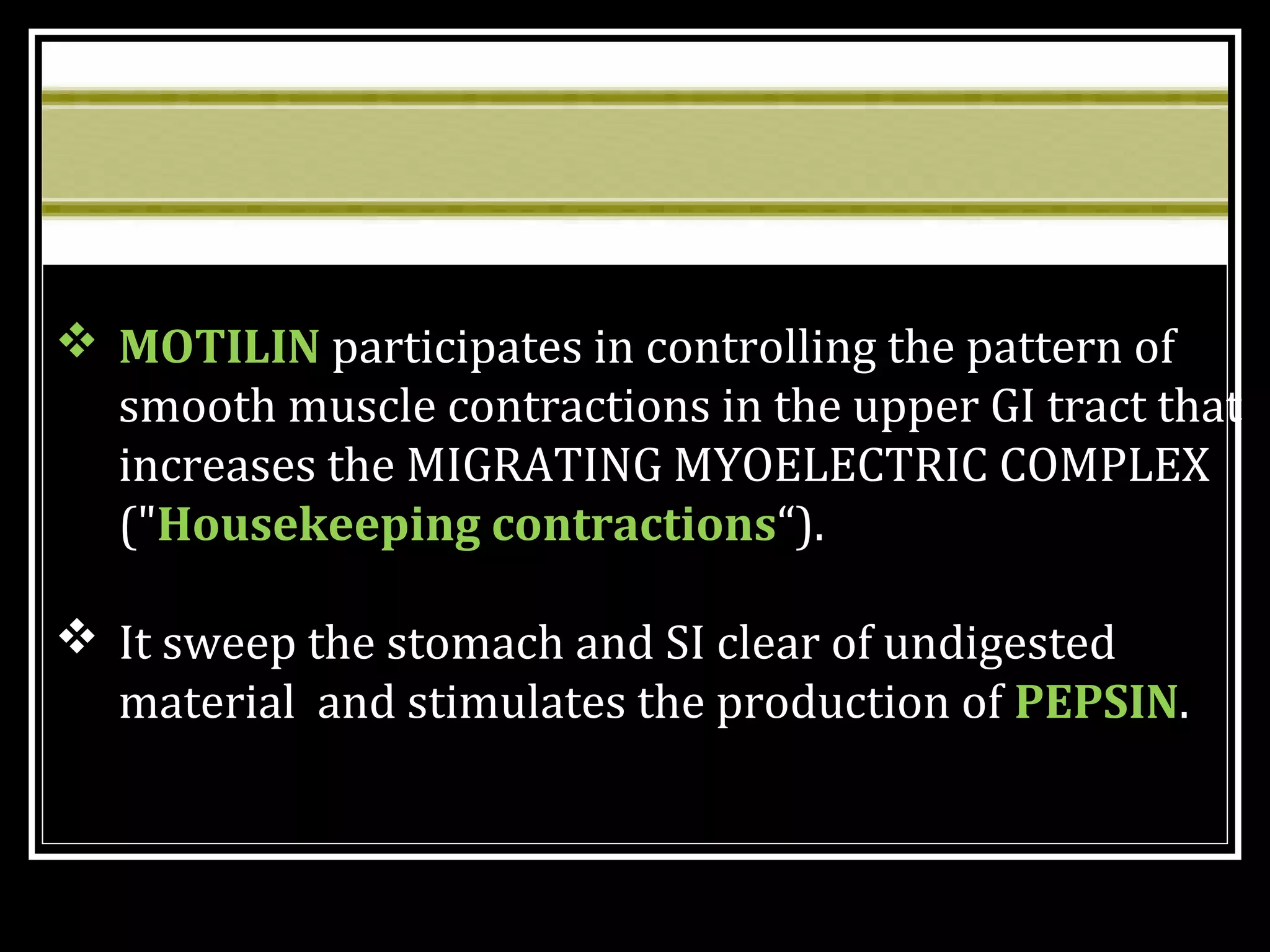  MOTILIN participates in controlling the pattern of
smooth muscle contractions in the upper GI tract that
increases the MIGRATING MYOELECTRIC COMPLEX
("Housekeeping contractions“).
 It sweep the stomach and SI clear of undigested
material and stimulates the production of PEPSIN.
 