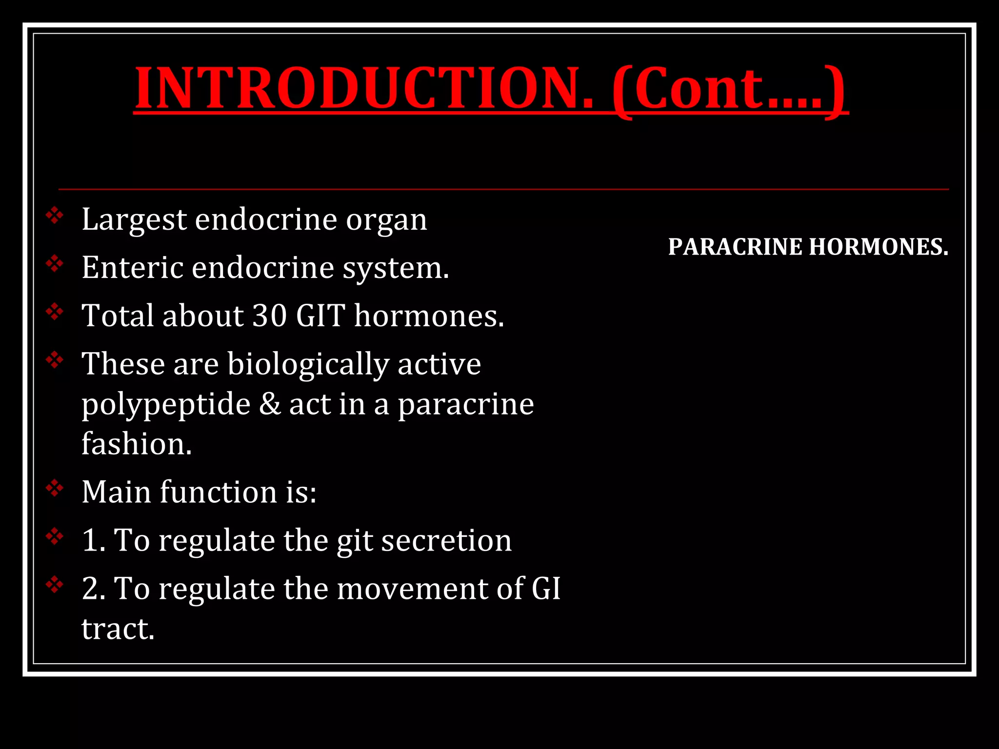 INTRODUCTION. (Cont….)
 Largest endocrine organ
 Enteric endocrine system.
 Total about 30 GIT hormones.
 These are biologically active
polypeptide & act in a paracrine
fashion.
 Main function is:
 1. To regulate the git secretion
 2. To regulate the movement of GI
tract.
PARACRINE HORMONES.
 