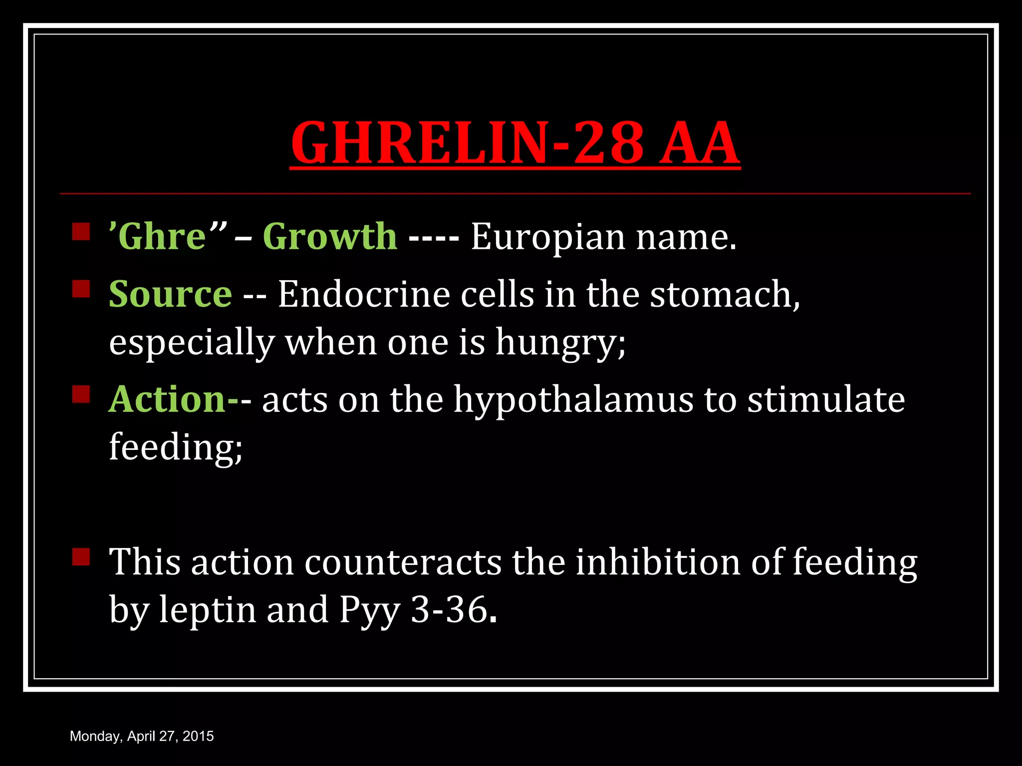 GHRELIN-28 AA
 ’Ghre’’ – Growth ---- Europian name.
 Source -- Endocrine cells in the stomach,
especially when one is hungry;
 Action-- acts on the hypothalamus to stimulate
feeding;
 This action counteracts the inhibition of feeding
by leptin and Pyy 3-36.
Monday, April 27, 2015
 