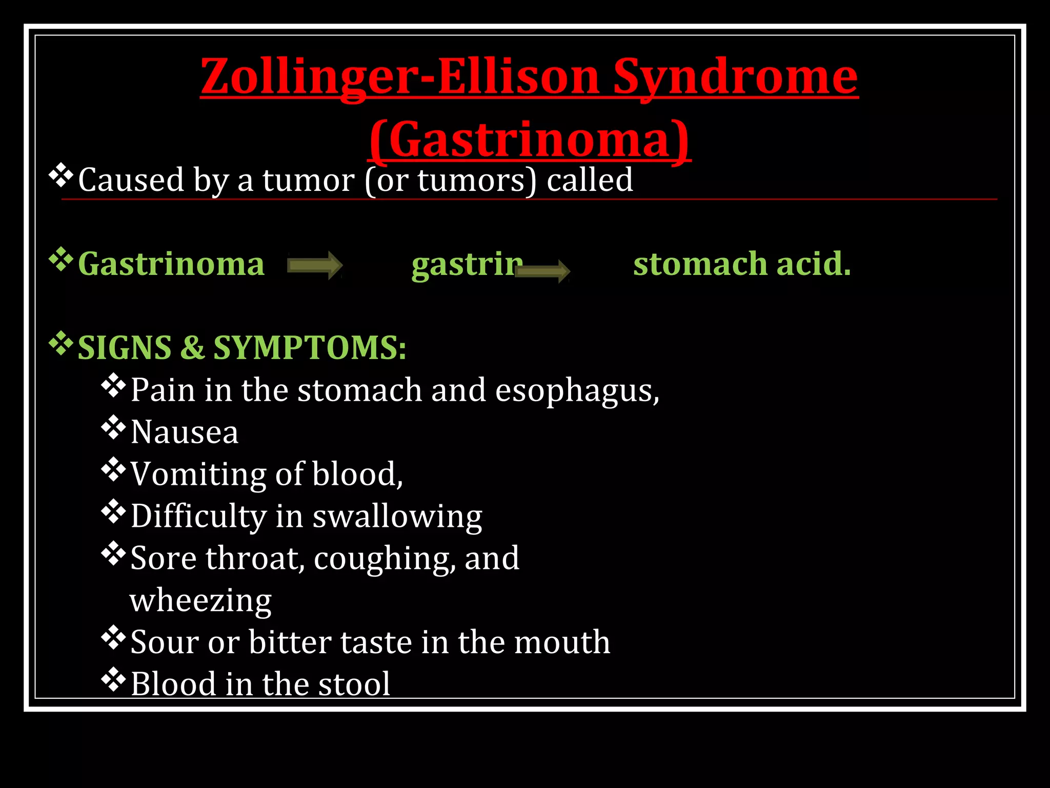 Zollinger-Ellison Syndrome
(Gastrinoma)
Caused by a tumor (or tumors) called
Gastrinoma gastrin stomach acid.
SIGNS & SYMPTOMS:
Pain in the stomach and esophagus,
Nausea
Vomiting of blood,
Difficulty in swallowing
Sore throat, coughing, and
wheezing
Sour or bitter taste in the mouth
Blood in the stool
 