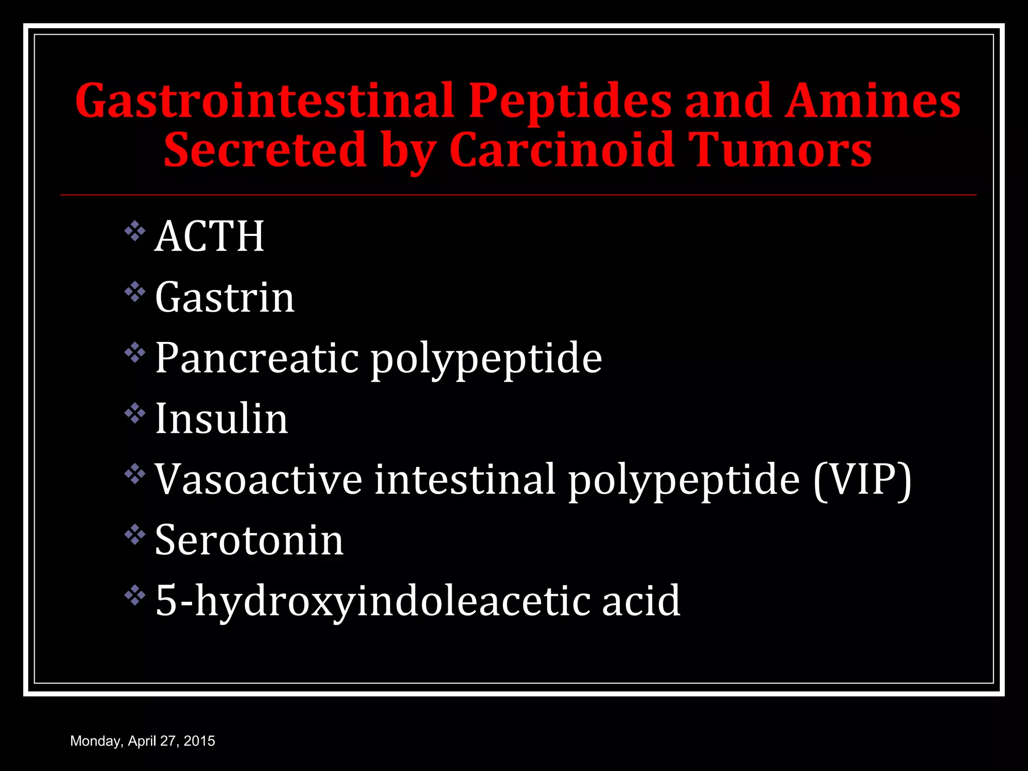 Gastrointestinal Peptides and Amines
Secreted by Carcinoid Tumors
 ACTH
 Gastrin
 Pancreatic polypeptide
 Insulin
 Vasoactive intestinal polypeptide (VIP)
 Serotonin
 5-hydroxyindoleacetic acid
Monday, April 27, 2015
 