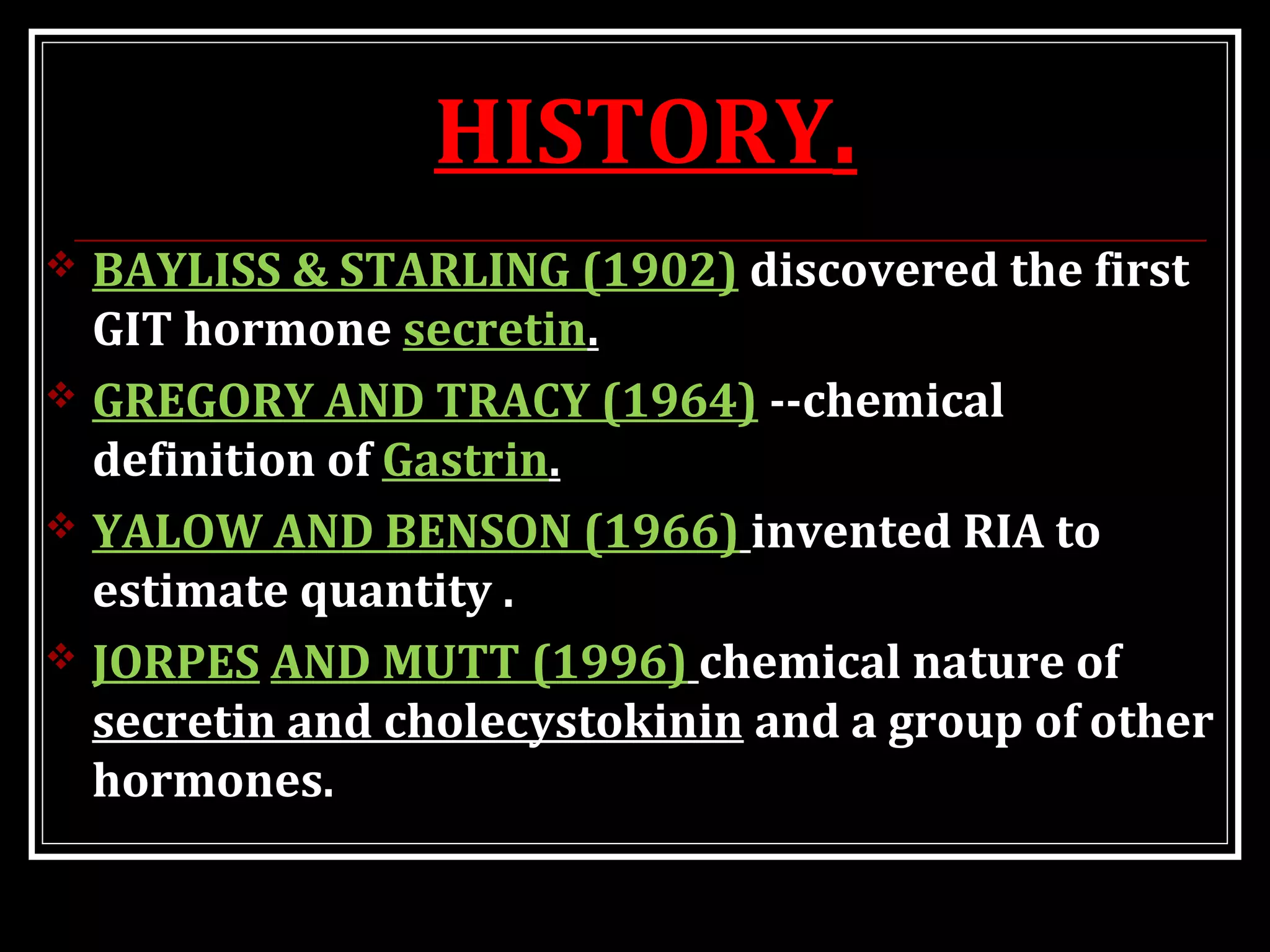 HISTORY.
 BAYLISS & STARLING (1902) discovered the first
GIT hormone secretin.
 GREGORY AND TRACY (1964) --chemical
definition of Gastrin.
 YALOW AND BENSON (1966) invented RIA to
estimate quantity .
 JORPES AND MUTT (1996) chemical nature of
secretin and cholecystokinin and a group of other
hormones.
 