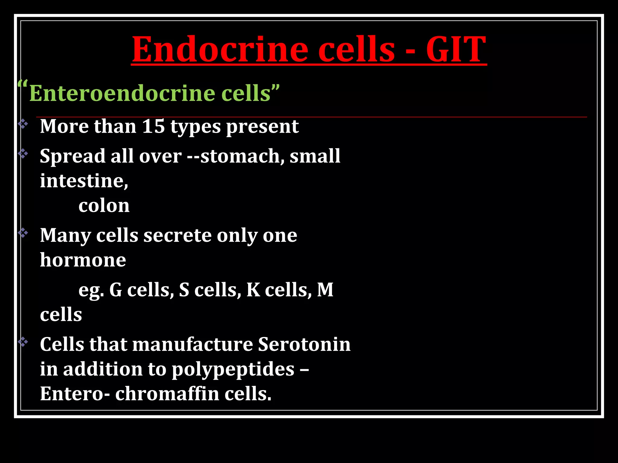 Endocrine cells - GIT
“Enteroendocrine cells”
 More than 15 types present
 Spread all over --stomach, small
intestine,
colon
 Many cells secrete only one
hormone
eg. G cells, S cells, K cells, M
cells
 Cells that manufacture Serotonin
in addition to polypeptides –
Entero- chromaffin cells.
 