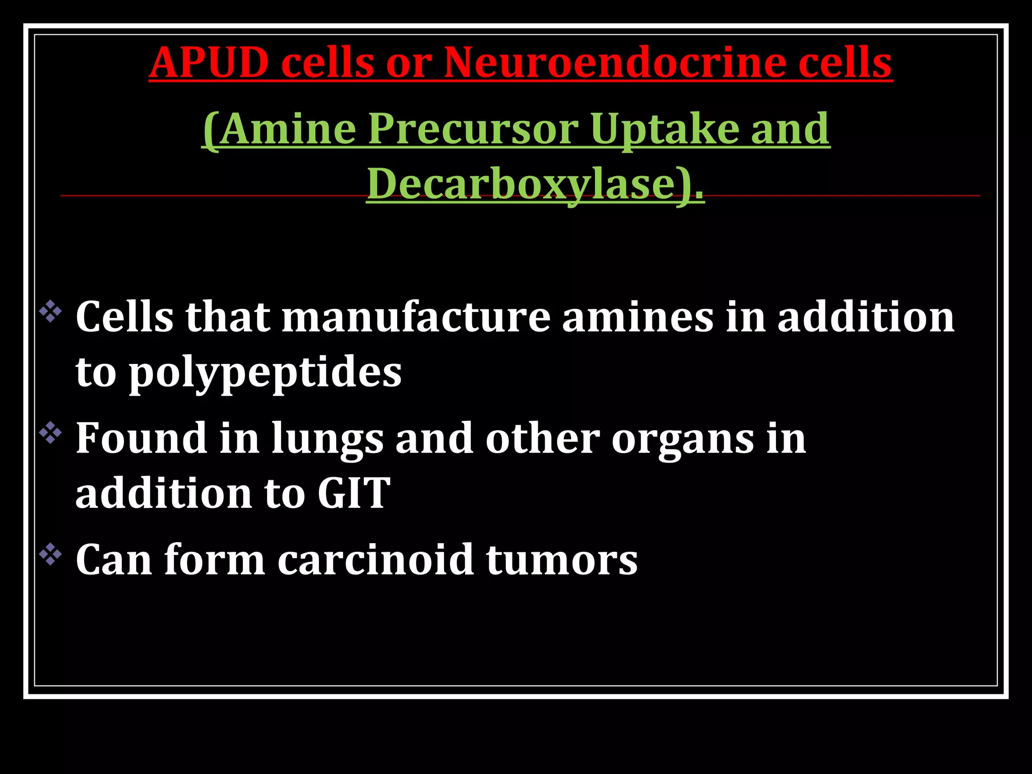 APUD cells or Neuroendocrine cells
(Amine Precursor Uptake and
Decarboxylase).
 Cells that manufacture amines in addition
to polypeptides
 Found in lungs and other organs in
addition to GIT
 Can form carcinoid tumors
 