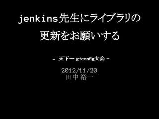 jenkins先生にライブラリの
  更新をお願いする
    - 天下一.gitconfig大会 -



      2012/11/20
       田中 裕一
 