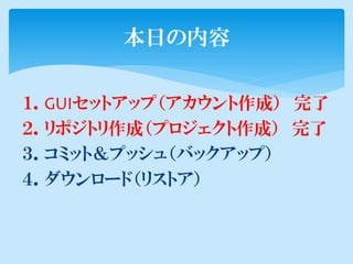 本日の内容

１．GUIセットアップ（アカウント作成） 完了
２．リポジトリ作成（プロジェクト作成） 完了
３．コミット＆プッシュ（バックアップ）
４．ダウンロード（リストア）
 