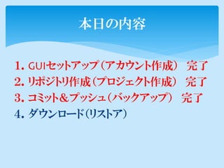 本日の内容

１．GUIセットアップ（アカウント作成） 完了
２．リポジトリ作成（プロジェクト作成） 完了
３．コミット＆プッシュ（バックアップ） 完了
４．ダウンロード（リストア）
 
