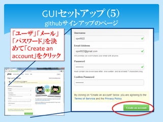 GUIセットアップ（５）
        githubサインアップのページ
「ユーザ」「メール」
「パスワード」を決
めて「Create an
account」をクリック
 