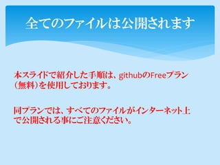 全てのファイルは公開されます


本スライドで紹介した手順は、githubのFreeプラン
（無料）を使用しております。

同プランでは、すべてのファイルがインターネット上
で公開される事にご注意ください。
 
