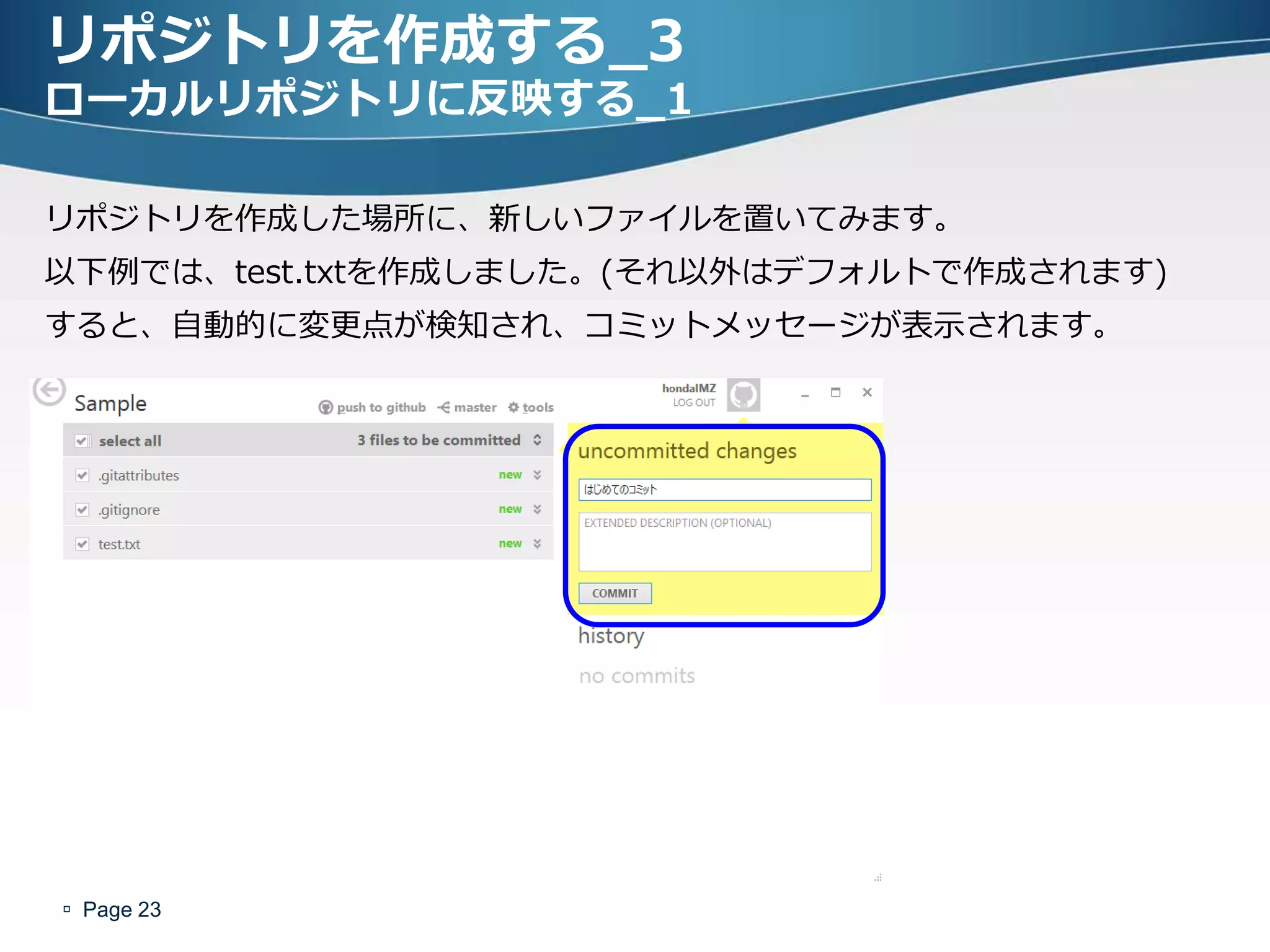 リポジトリを作成する_3
ローカルリポジトリに反映する_1

リポジトリを作成した場所に、新しいフゔイルを置いてみます。
以下例では、test.txtを作成しました。(それ以外はデフォルトで作成されます)
すると、自動的に変更点が検知され、コミットメッセージが表示されます。




 Page 23
 