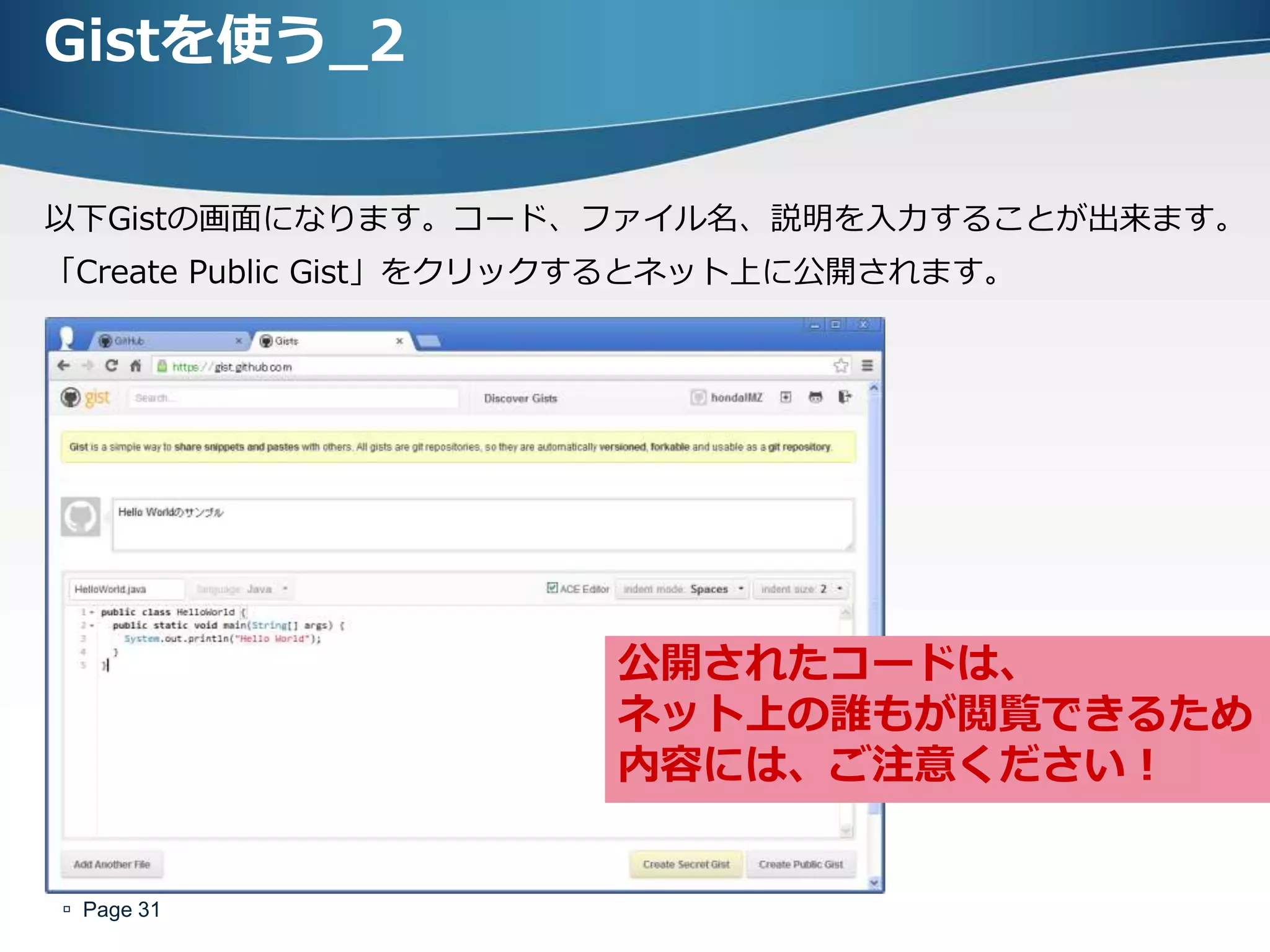 Gistを使う_2

以下Gistの画面になります。コード、フゔイル名、説明を入力することが出来ます。
「Create Public Gist」をクリックするとネット上に公開されます。




                       公開されたコードは、
                       ネット上の誰もが閲覧できるため
                       内容には、ご注意ください！


 Page 31
 