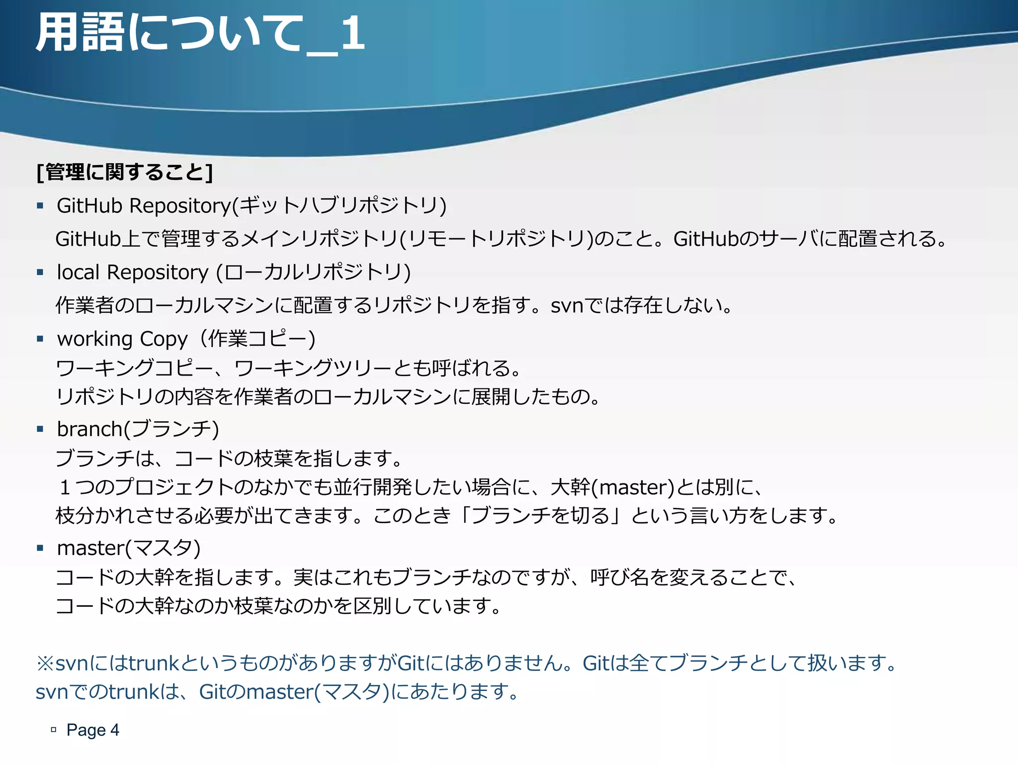 用語について_1

[管理に関すること]
 GitHub Repository(ギットハブリポジトリ)
 GitHub上で管理するメインリポジトリ(リモートリポジトリ)のこと。GitHubのサーバに配置される。
 local Repository (ローカルリポジトリ)
 作業者のローカルマシンに配置するリポジトリを指す。svnでは存在しない。
 working Copy（作業コピー)
  ワーキングコピー、ワーキングツリーとも呼ばれる。
  リポジトリの内容を作業者のローカルマシンに展開したもの。
 branch(ブランチ)
  ブランチは、コードの枝葉を指します。
  １つのプロジェクトのなかでも並行開発したい場合に、大幹(master)とは別に、
  枝分かれさせる必要が出てきます。このとき「ブランチを切る」という言い方をします。
 master(マスタ)
  コードの大幹を指します。実はこれもブランチなのですが、呼び名を変えることで、
  コードの大幹なのか枝葉なのかを区別しています。

※svnにはtrunkというものがありますがGitにはありません。Gitは全てブランチとして扱います。
svnでのtrunkは、Gitのmaster(マスタ)にあたります。
  Page 4
 