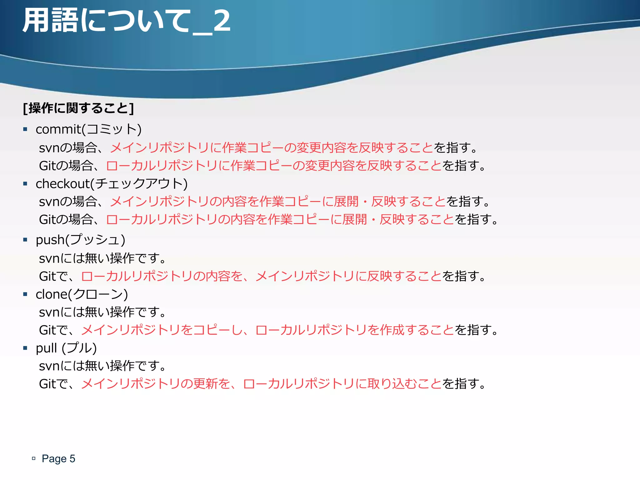 用語について_2

[操作に関すること]
 commit(コミット)
   svnの場合、メインリポジトリに作業コピーの変更内容を反映することを指す。
   Gitの場合、ローカルリポジトリに作業コピーの変更内容を反映することを指す。
 checkout(チェックゕウト)
   svnの場合、メインリポジトリの内容を作業コピーに展開・反映することを指す。
   Gitの場合、ローカルリポジトリの内容を作業コピーに展開・反映することを指す。
 push(プッシュ)
   svnには無い操作です。
   Gitで、ローカルリポジトリの内容を、メインリポジトリに反映することを指す。
 clone(クローン)
   svnには無い操作です。
   Gitで、メインリポジトリをコピーし、ローカルリポジトリを作成することを指す。
 pull (プル)
   svnには無い操作です。
   Gitで、メインリポジトリの更新を、ローカルリポジトリに取り込むことを指す。




 Page 5
 