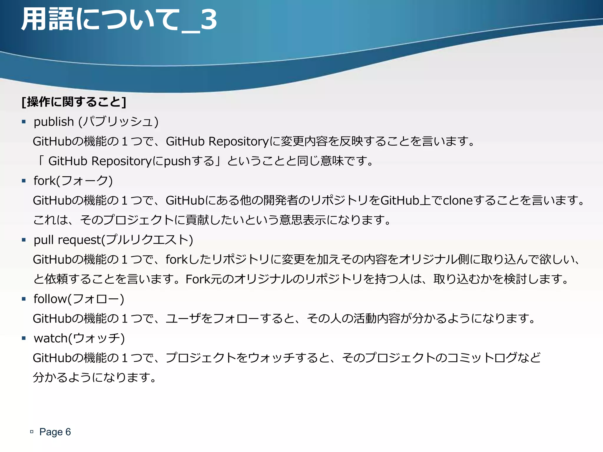 用語について_3

[操作に関すること]
 publish (パブリッシュ)
 GitHubの機能の１つで、GitHub Repositoryに変更内容を反映することを言います。
 「 GitHub Repositoryにpushする」ということと同じ意味です。
 fork(フォーク)
 GitHubの機能の１つで、GitHubにある他の開発者のリポジトリをGitHub上でcloneすることを言います。
 これは、そのプロジェクトに貢献したいという意思表示になります。
 pull request(プルリクエスト)
 GitHubの機能の１つで、forkしたリポジトリに変更を加えその内容をオリジナル側に取り込んで欲しい、
 と依頼することを言います。Fork元のオリジナルのリポジトリを持つ人は、取り込むかを検討します。
 follow(フォロー)
 GitHubの機能の１つで、ユーザをフォローすると、その人の活動内容が分かるようになります。
 watch(ウォッチ)
 GitHubの機能の１つで、プロジェクトをウォッチすると、そのプロジェクトのコミットログなど
 分かるようになります。



  Page 6
 
