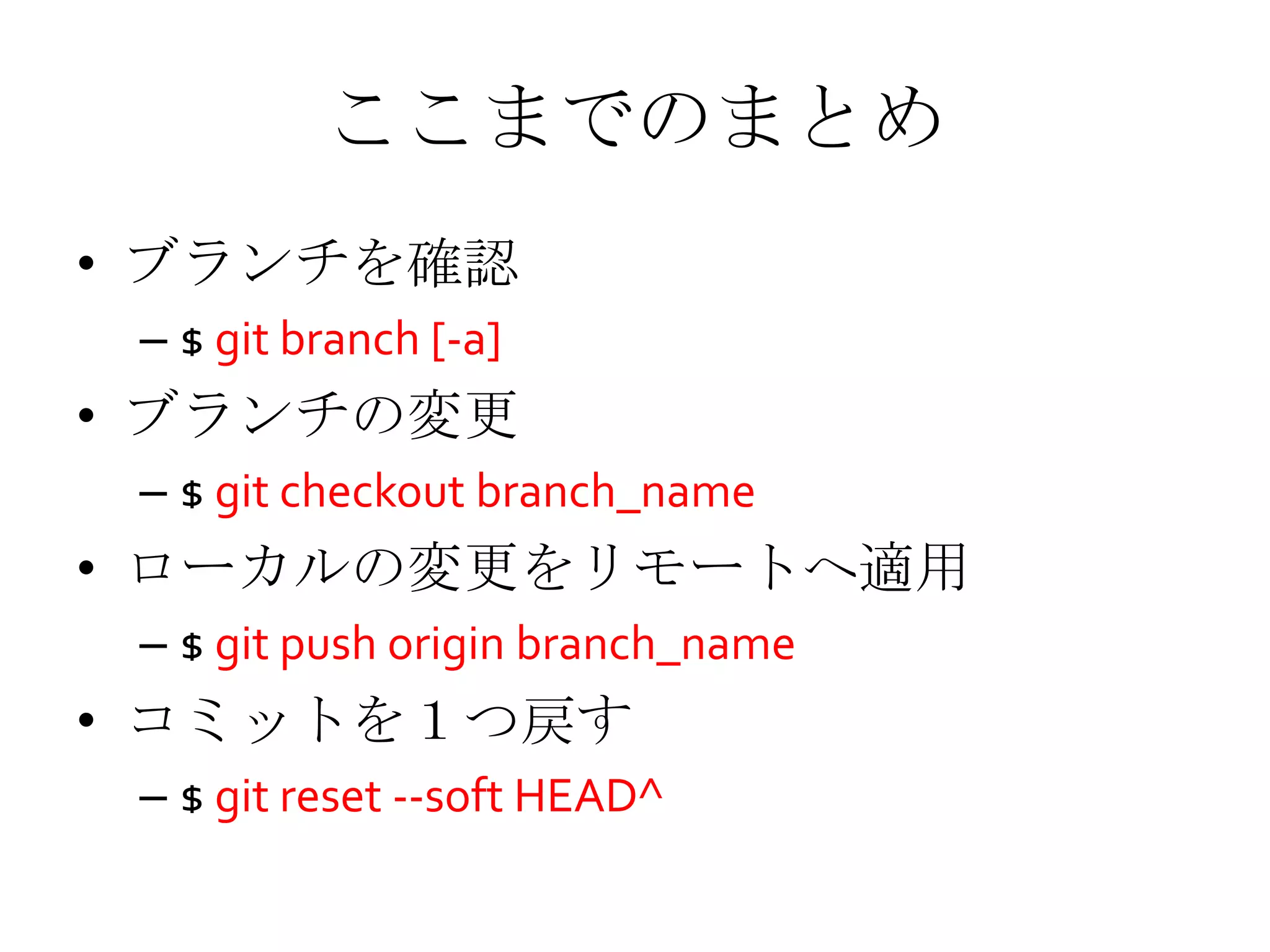 ここまでのまとめ
• ブランチを確認
– $ git branch [-a]
• ブランチの変更
– $ git checkout branch_name
• ローカルの変更をリモートへ適用
– $ git push origin branch_name
• コミットを１つ戻す
– $ git reset --soft HEAD^
 
