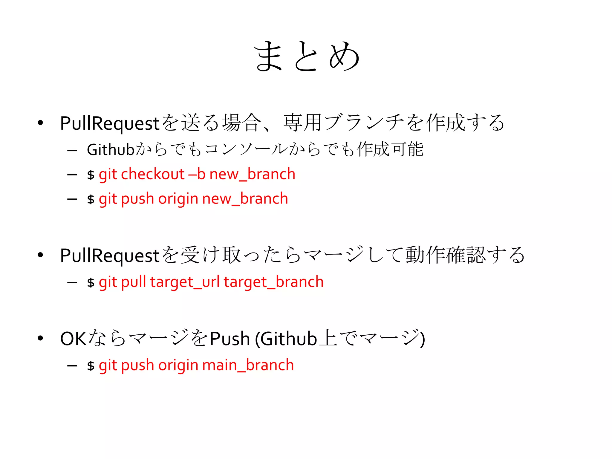 まとめ
• PullRequestを送る場合、専用ブランチを作成する
– Githubからでもコンソールからでも作成可能
– $ git checkout –b new_branch
– $ git push origin new_branch
• PullRequestを受け取ったらマージして動作確認する
– $ git pull target_url target_branch
• OKならマージをPush (Github上でマージ)
– $ git push origin main_branch
 