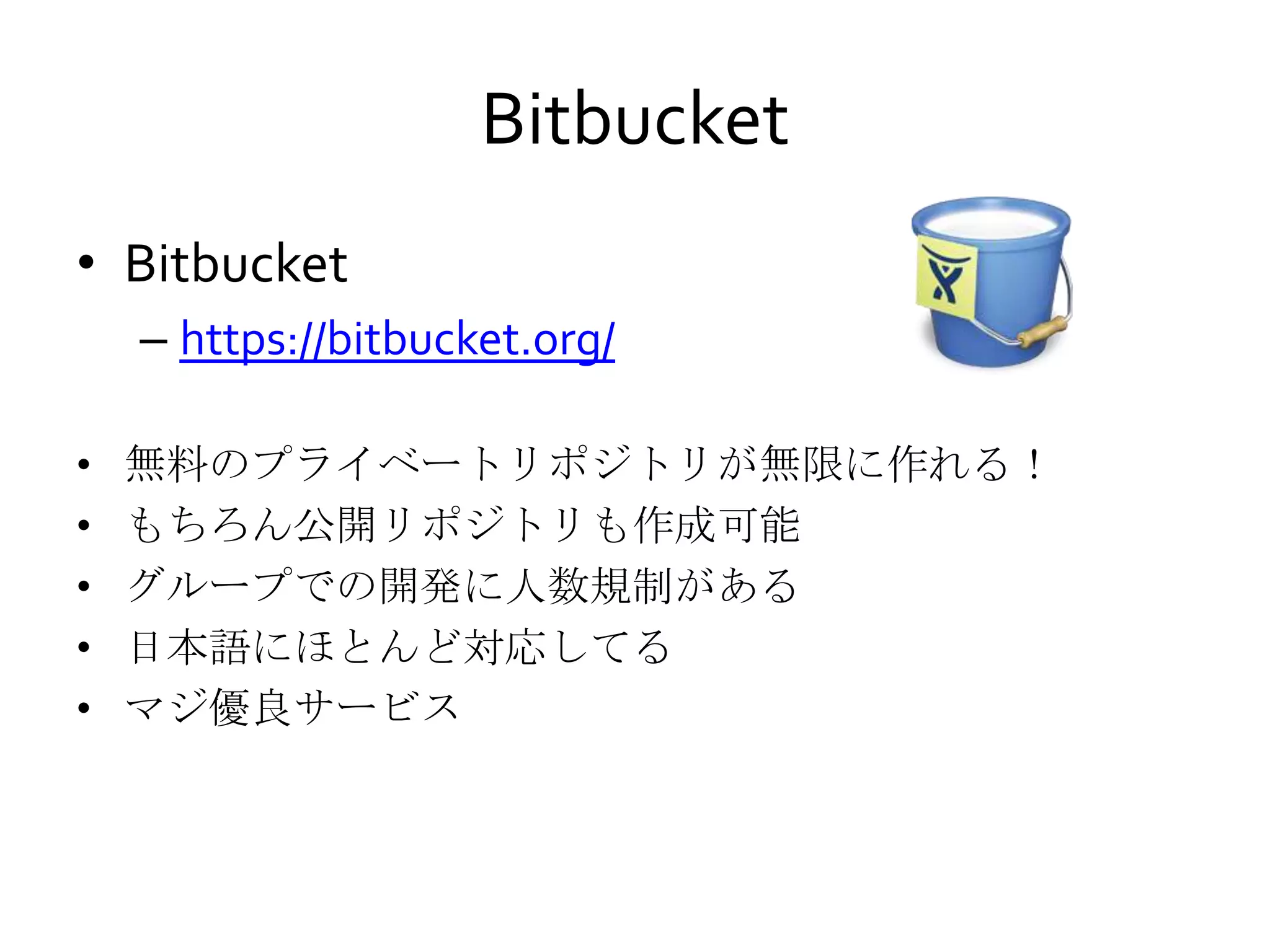 Bitbucket
• Bitbucket
– https://bitbucket.org/
• 無料のプライベートリポジトリが無限に作れる！
• もちろん公開リポジトリも作成可能
• グループでの開発に人数規制がある
• 日本語にほとんど対応してる
• マジ優良サービス
 