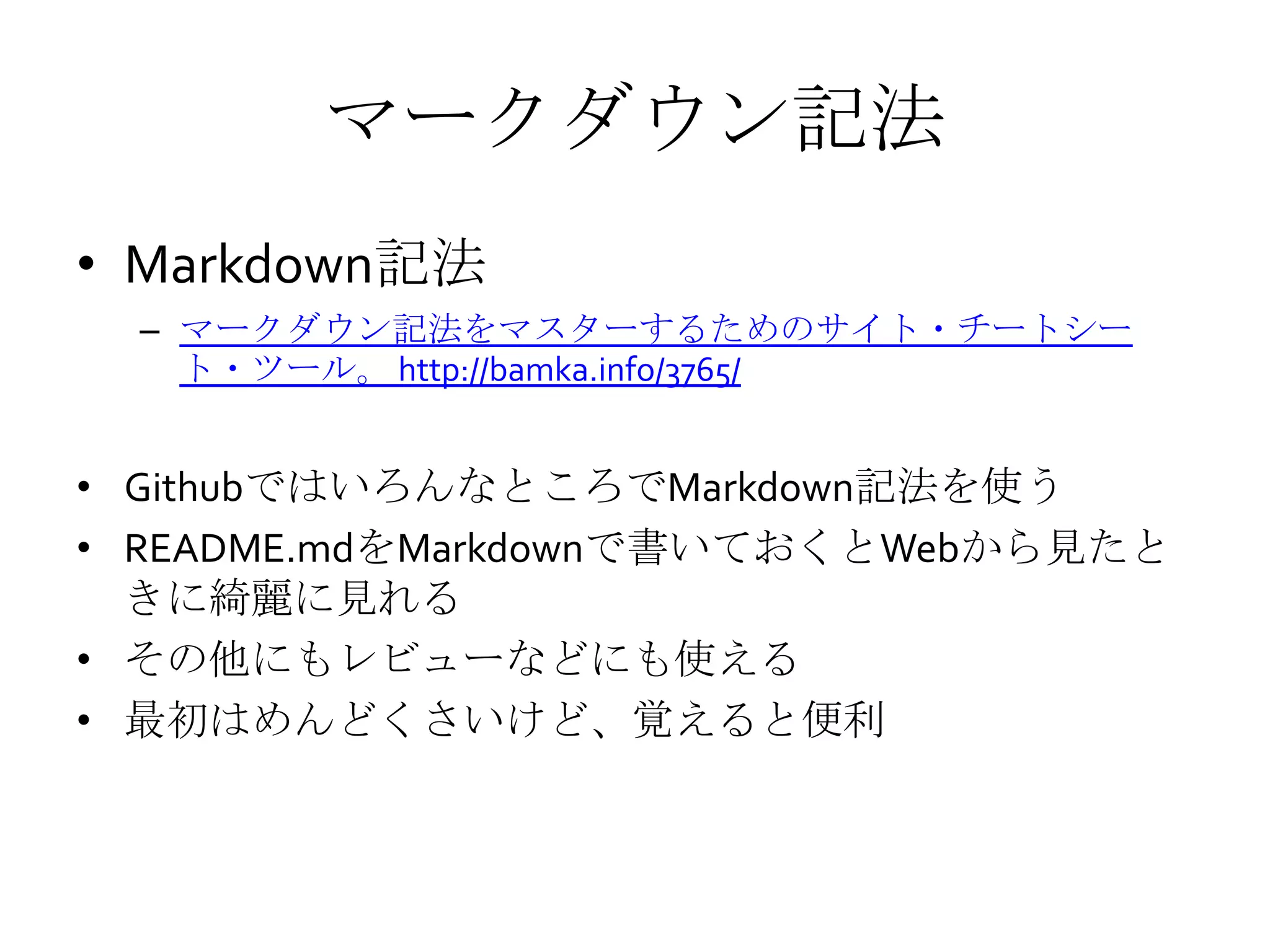 マークダウン記法
• Markdown記法
– マークダウン記法をマスターするためのサイト・チートシー
ト・ツール。 http://bamka.info/3765/
• GithubではいろんなところでMarkdown記法を使う
• README.mdをMarkdownで書いておくとWebから見たと
きに綺麗に見れる
• その他にもレビューなどにも使える
• 最初はめんどくさいけど、覚えると便利
 