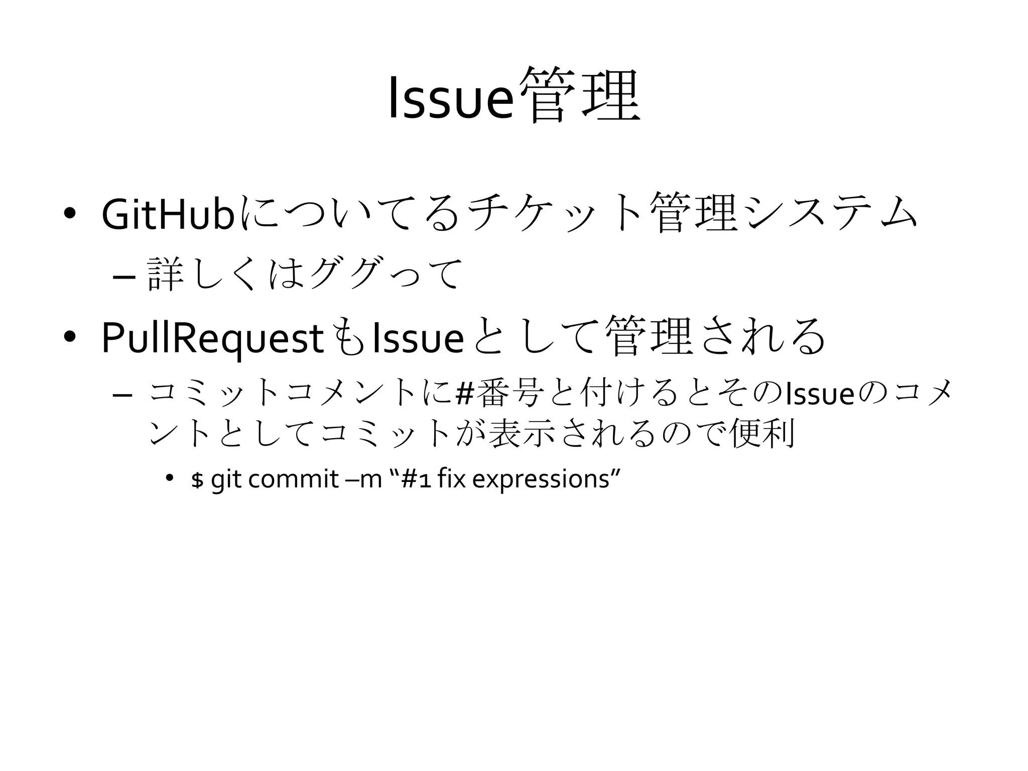 Issue管理
• GitHubについてるチケット管理システム
– 詳しくはググって
• PullRequestもIssueとして管理される
– コミットコメントに#番号と付けるとそのIssueのコメ
ントとしてコミットが表示されるので便利
• $ git commit –m “#1 fix expressions”
 