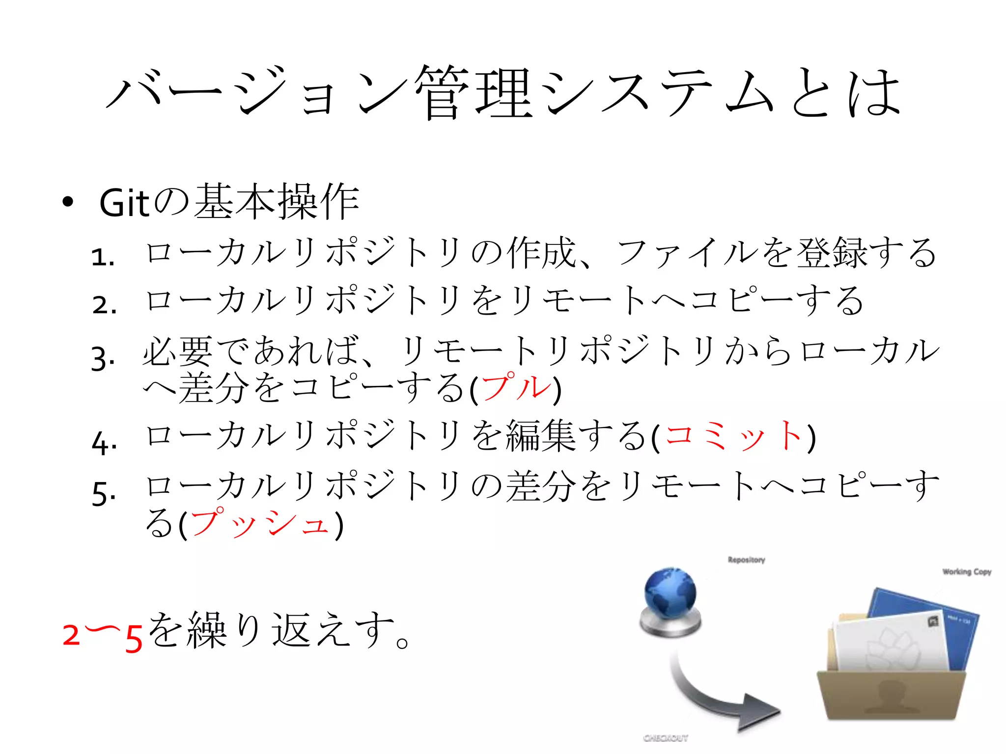 バージョン管理システムとは
• Gitの基本操作
1. ローカルリポジトリの作成、ファイルを登録する
2. ローカルリポジトリをリモートへコピーする
3. 必要であれば、リモートリポジトリからローカル
へ差分をコピーする(プル)
4. ローカルリポジトリを編集する(コミット)
5. ローカルリポジトリの差分をリモートへコピーす
る(プッシュ)
2〜5を繰り返えす。
 