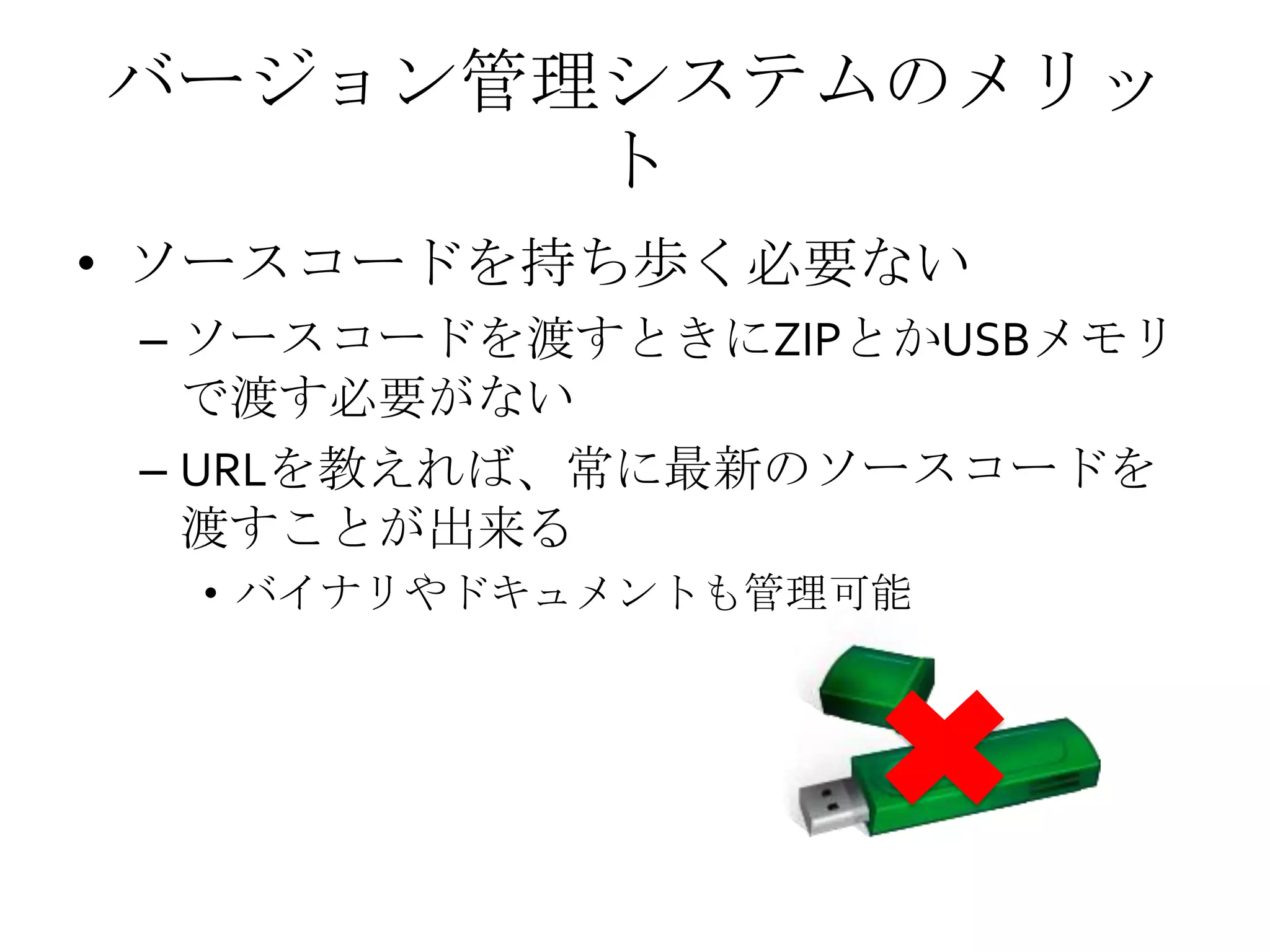 バージョン管理システムのメリッ
ト
• ソースコードを持ち歩く必要ない
– ソースコードを渡すときにZIPとかUSBメモリ
で渡す必要がない
– URLを教えれば、常に最新のソースコードを
渡すことが出来る
• バイナリやドキュメントも管理可能
 