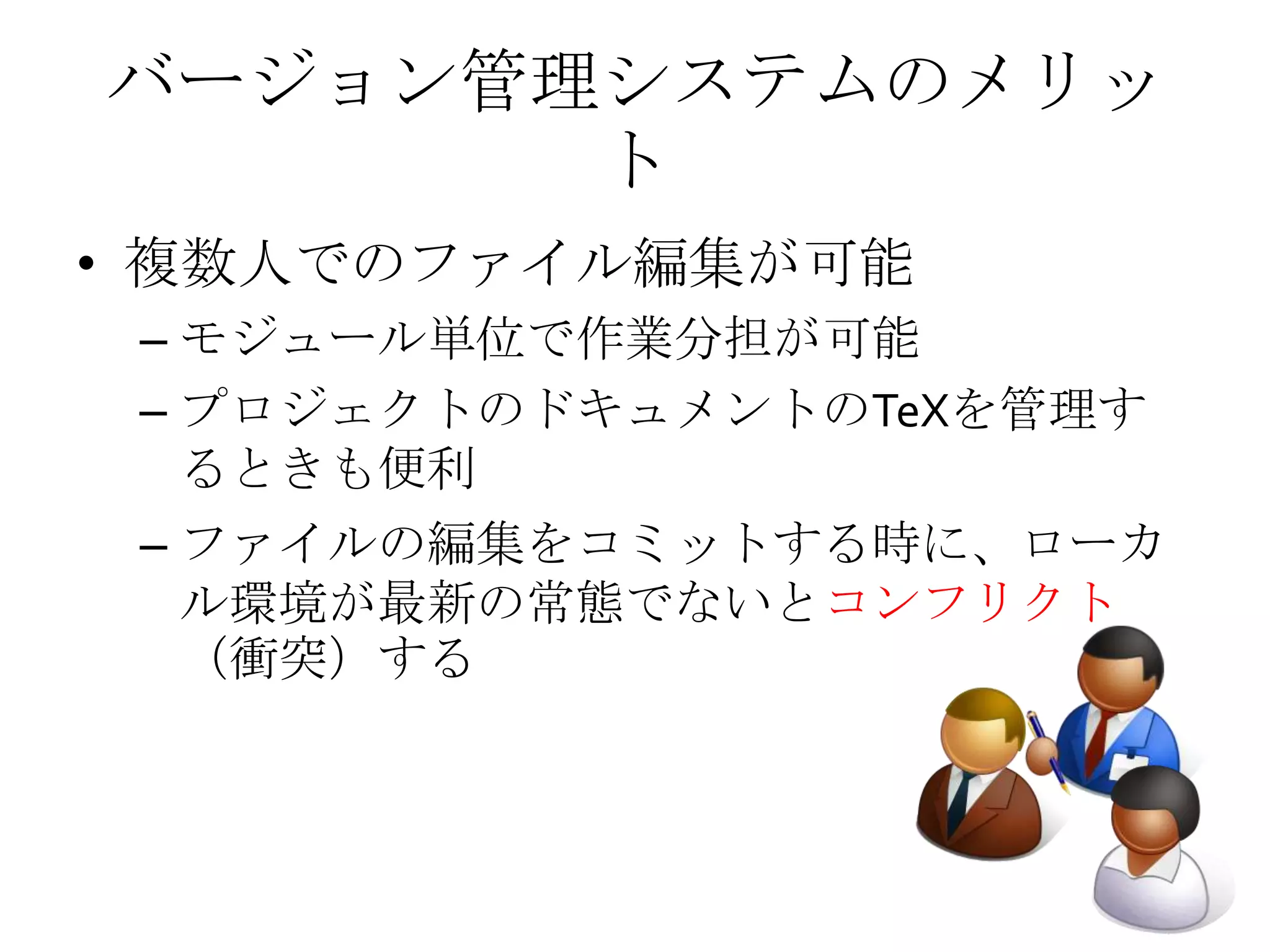 バージョン管理システムのメリッ
ト
• 複数人でのファイル編集が可能
– モジュール単位で作業分担が可能
– プロジェクトのドキュメントのTeXを管理す
るときも便利
– ファイルの編集をコミットする時に、ローカ
ル環境が最新の常態でないとコンフリクト
（衝突）する
 