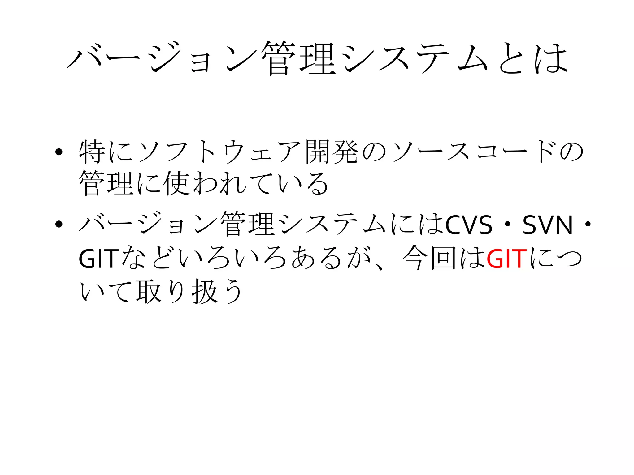 バージョン管理システムとは
• 特にソフトウェア開発のソースコードの
管理に使われている
• バージョン管理システムにはCVS・SVN・
GITなどいろいろあるが、今回はGITにつ
いて取り扱う
 