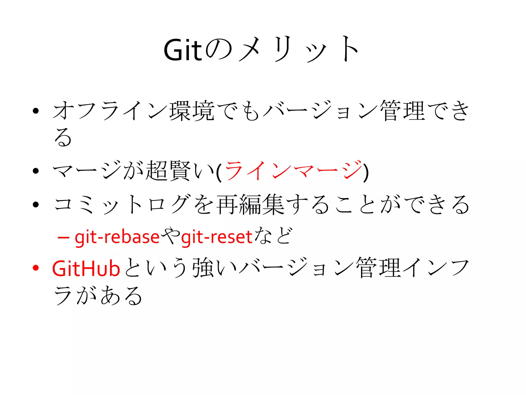 Gitのメリット
• オフライン環境でもバージョン管理でき
る
• マージが超賢い(ラインマージ)
• コミットログを再編集することができる
– git-rebaseやgit-resetなど
• GitHubという強いバージョン管理インフ
ラがある
 