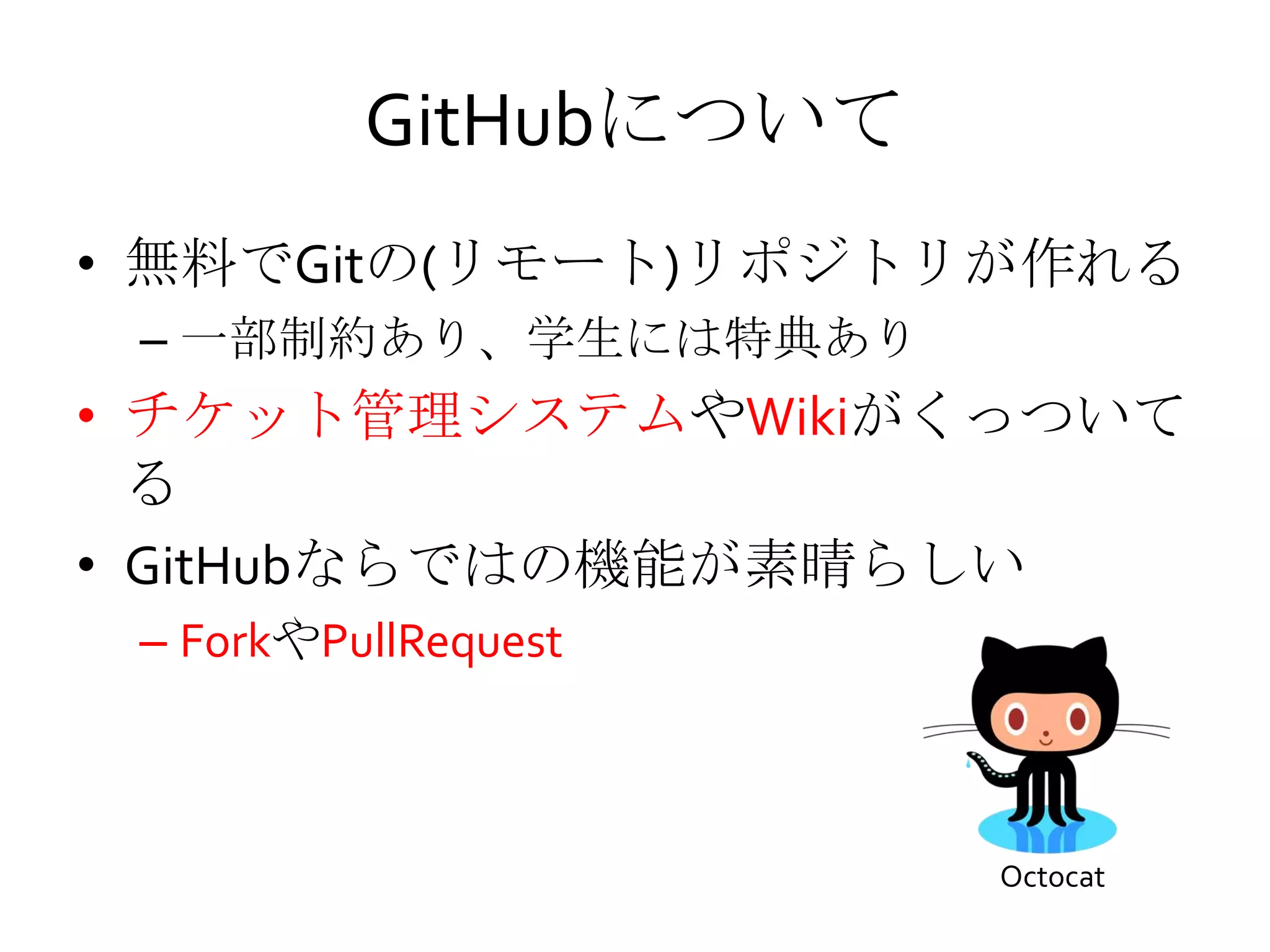 GitHubについて
• 無料でGitの(リモート)リポジトリが作れる
– 一部制約あり、学生には特典あり
• チケット管理システムやWikiがくっついて
る
• GitHubならではの機能が素晴らしい
– ForkやPullRequest
Octocat
 