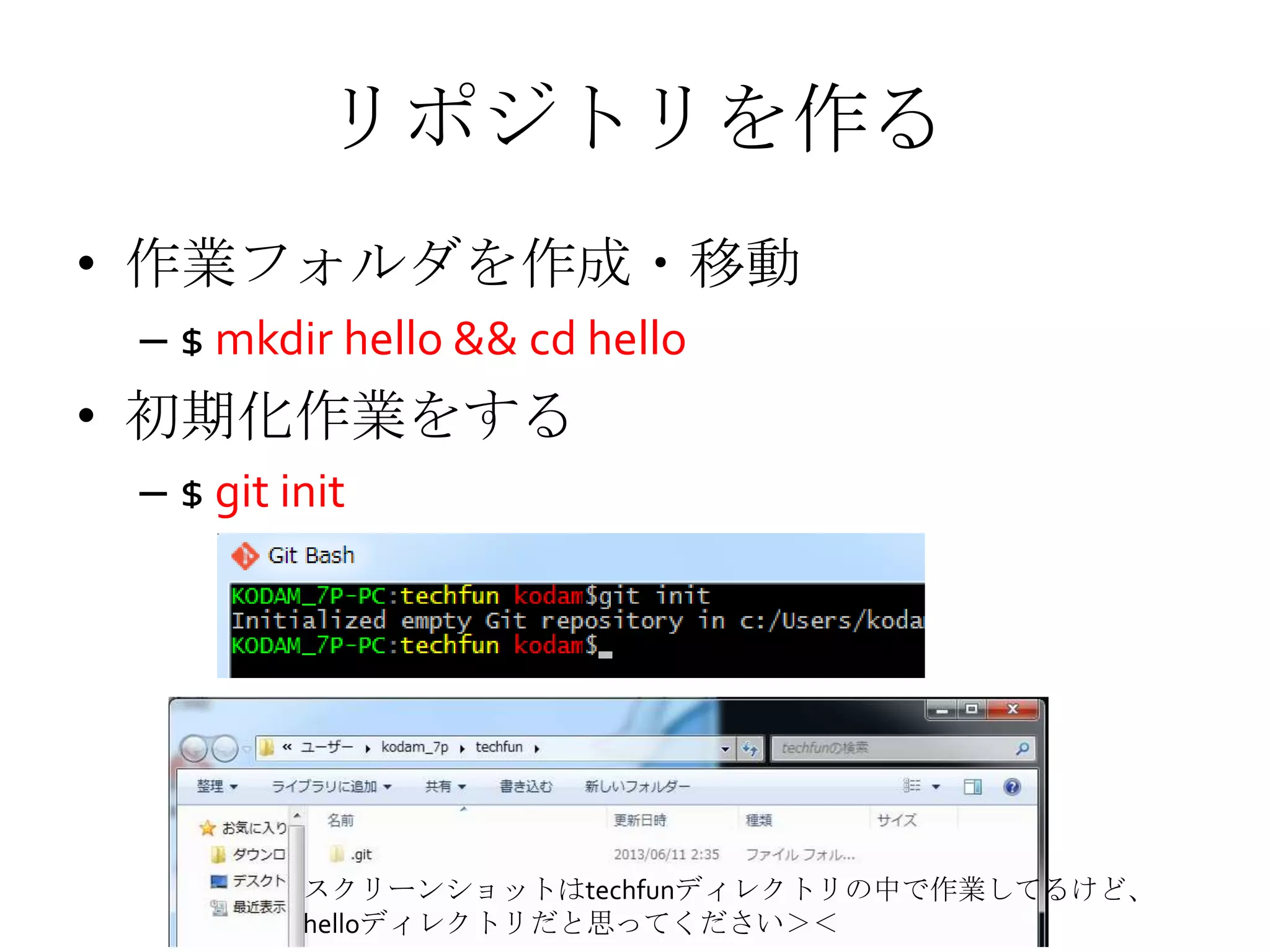 リポジトリを作る
• 作業フォルダを作成・移動
– $ mkdir hello && cd hello
• 初期化作業をする
– $ git init
スクリーンショットはtechfunディレクトリの中で作業してるけど、
helloディレクトリだと思ってください＞＜
 