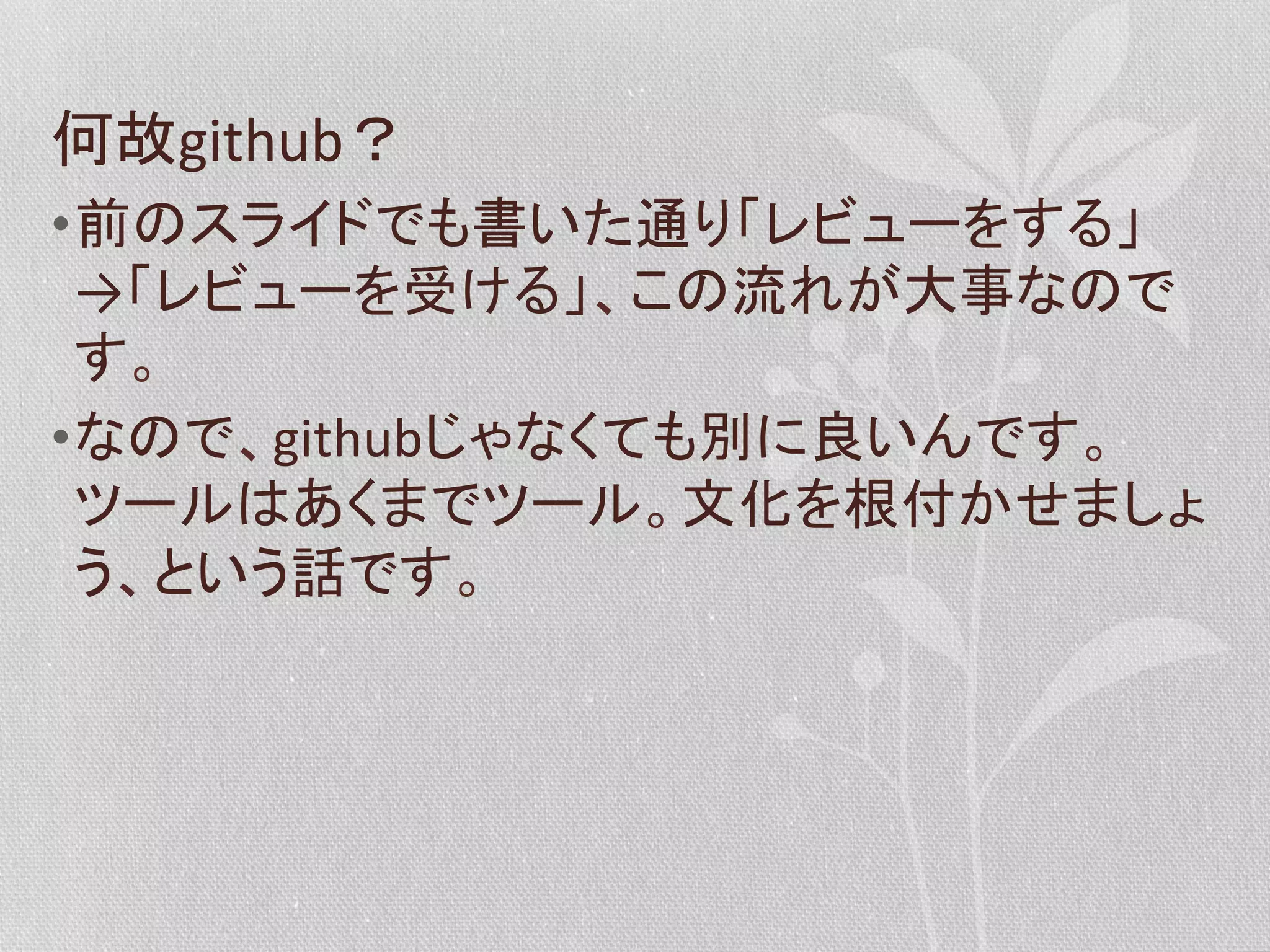 何故github？	
  
• 前のスライドでも書いた通り「レビューをする」
→「レビューを受ける」、この流れが大事なので
す。	
  
• なので、githubじゃなくても別に良いんです。
ツールはあくまでツール。文化を根付かせましょ
う、という話です。	
  

 