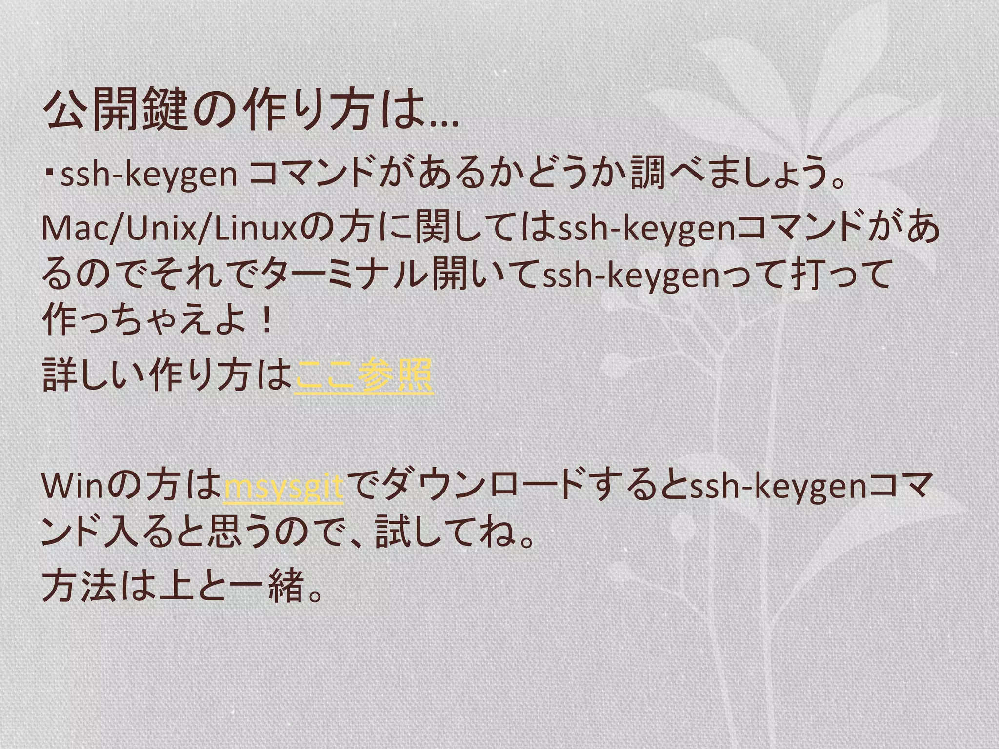 公開鍵の作り方は…	
  
・ssh-­‐keygen	
  コマンドがあるかどうか調べましょう。	
  
Mac/Unix/Linuxの方に関してはssh-­‐keygenコマンドがあ
るのでそれでターミナル開いてssh-­‐keygenって打って
作っちゃえよ！	
  
詳しい作り方はここ参照	
  
	
  
Winの方はmsysgitでダウンロードするとssh-­‐keygenコマ
ンド入ると思うので、試してね。	
  
方法は上と一緒。	
  

 