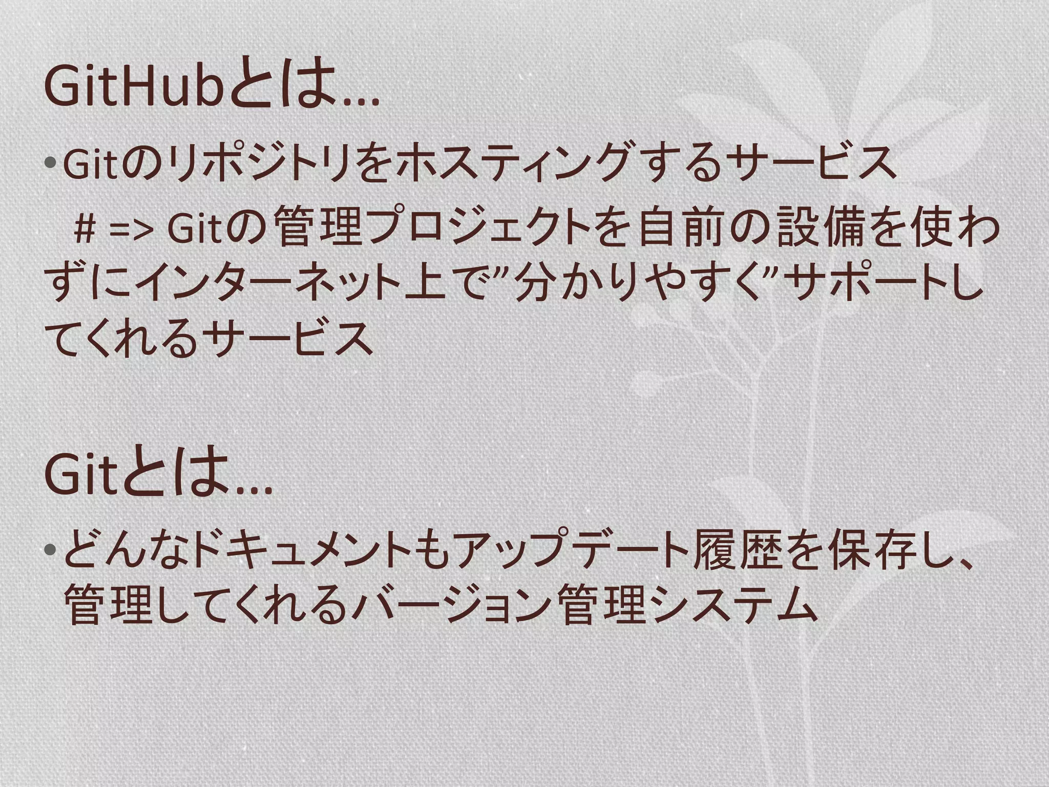 GitHubとは…	
  
• Gitのリポジトリをホスティングするサービス	
  
　#	
  =>	
  Gitの管理プロジェクトを自前の設備を使わ
ずにインターネット上で”分かりやすく”サポートし
てくれるサービス	
  

Gitとは…	
  
• どんなドキュメントもアップデート履歴を保存し、
管理してくれるバージョン管理システム	
  

 