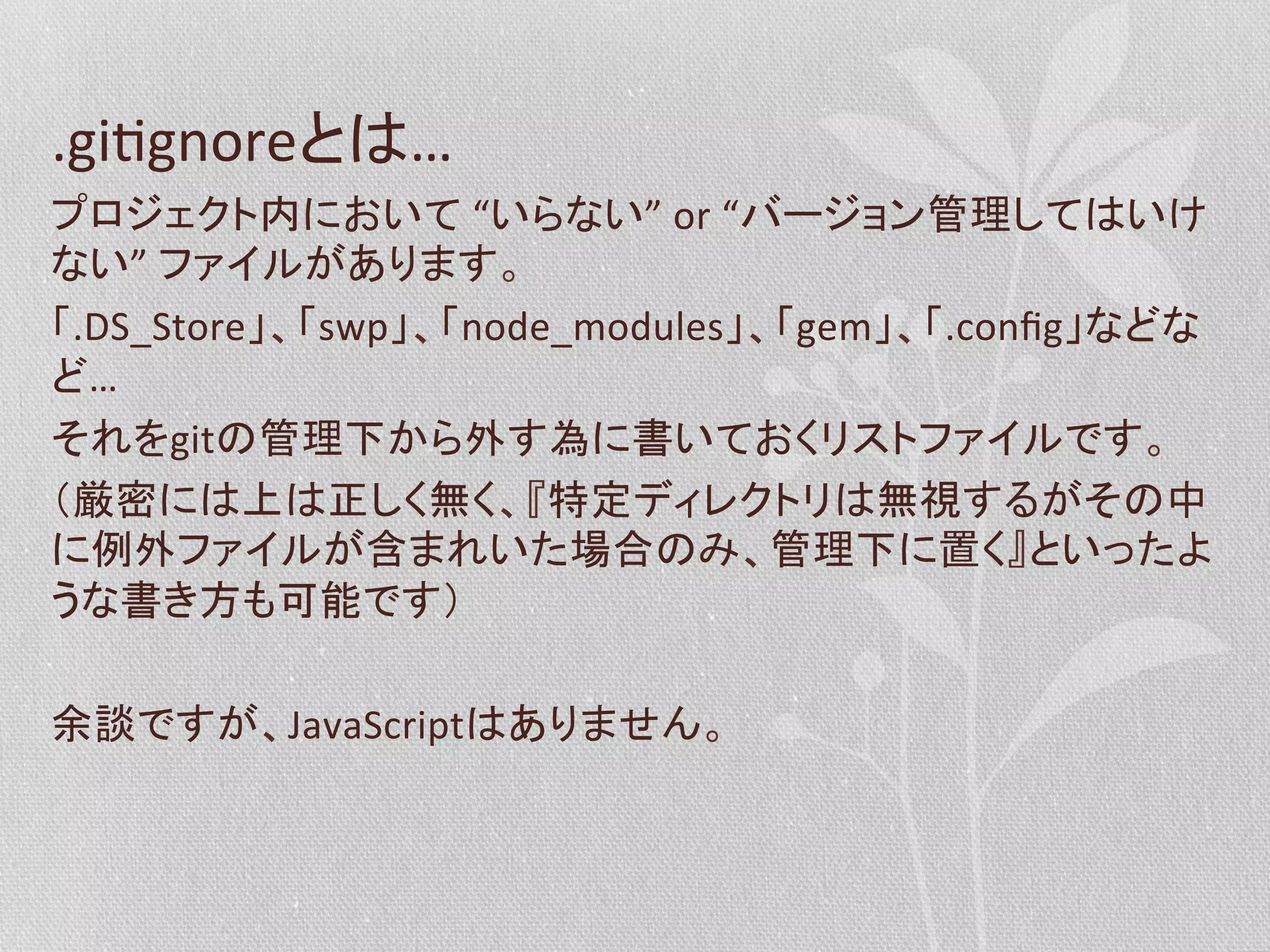 .giPgnoreとは…	
  
プロジェクト内において	
  “いらない”	
  or	
  “バージョン管理してはいけ
ない”	
  ファイルがあります。	
  
「.DS_Store」、「swp」、「node_modules」、「gem」、「.conﬁg」などな
ど…	
  
それをgitの管理下から外す為に書いておくリストファイルです。	
  
（厳密には上は正しく無く、『特定ディレクトリは無視するがその中
に例外ファイルが含まれいた場合のみ、管理下に置く』といったよ
うな書き方も可能です）	
  
	
  
余談ですが、JavaScriptはありません。	
  

 