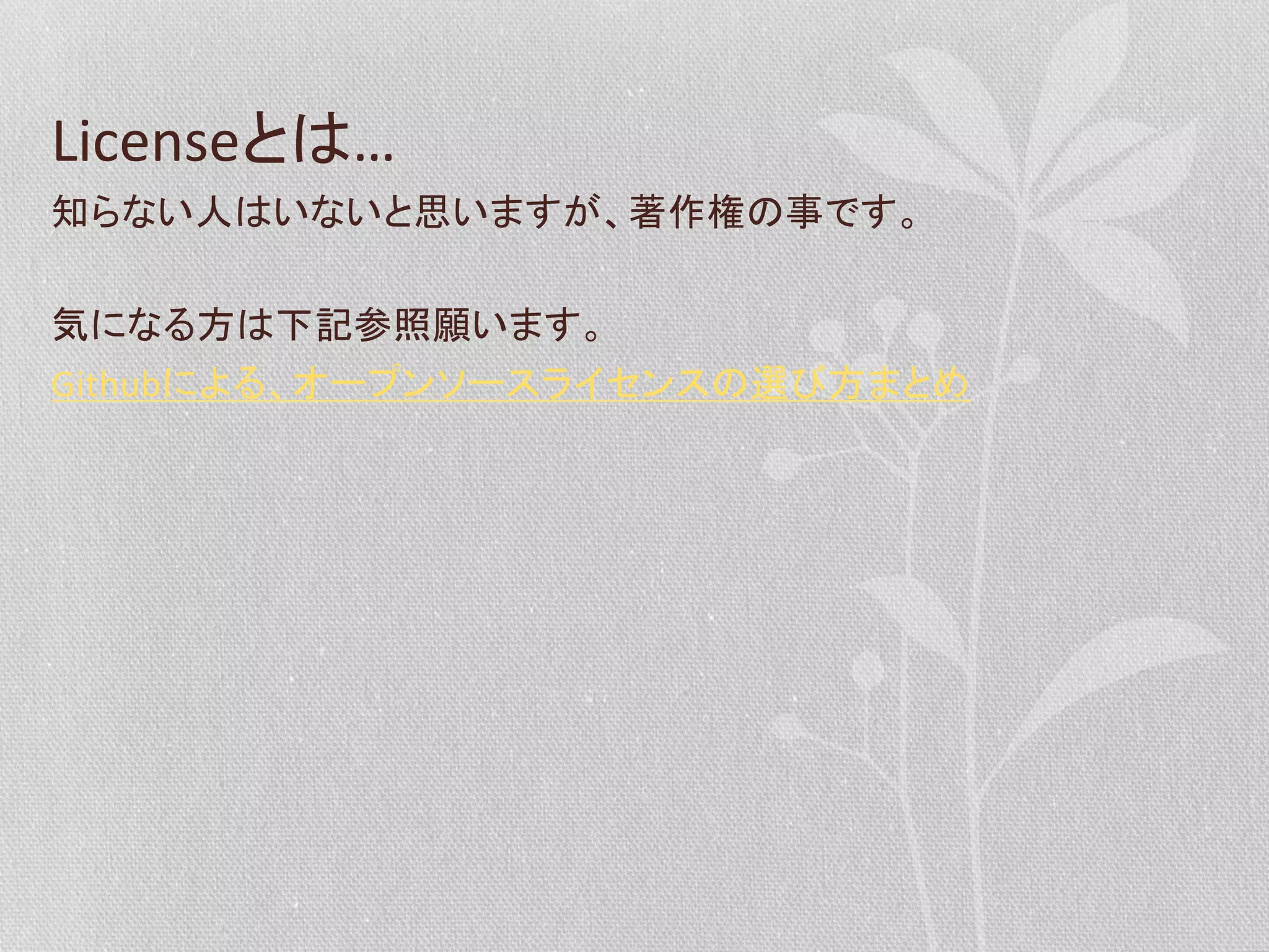 Licenseとは…	
  
知らない人はいないと思いますが、著作権の事です。	
  
	
  
気になる方は下記参照願います。	
  
Githubによる、オープンソースライセンスの選び方まとめ	
  

 