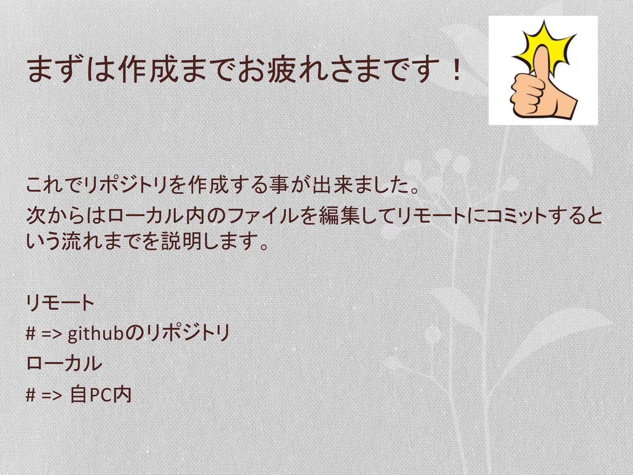 まずは作成までお疲れさまです！	
  
	
  
これでリポジトリを作成する事が出来ました。	
  
次からはローカル内のファイルを編集してリモートにコミットすると
いう流れまでを説明します。	
  
	
  
リモート	
  
#	
  =>	
  githubのリポジトリ	
  
ローカル	
  
#	
  =>	
  自PC内	
  

 