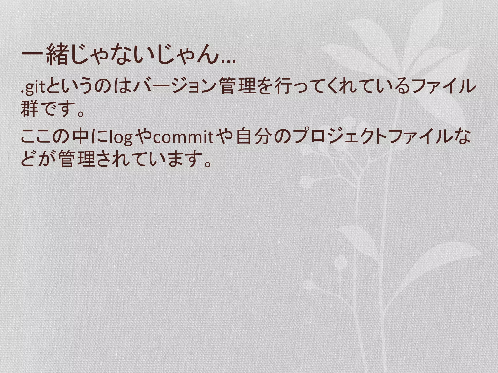 一緒じゃないじゃん…	
  
.gitというのはバージョン管理を行ってくれているファイル
群です。	
  
ここの中にlogやcommitや自分のプロジェクトファイルな
どが管理されています。	
  

 