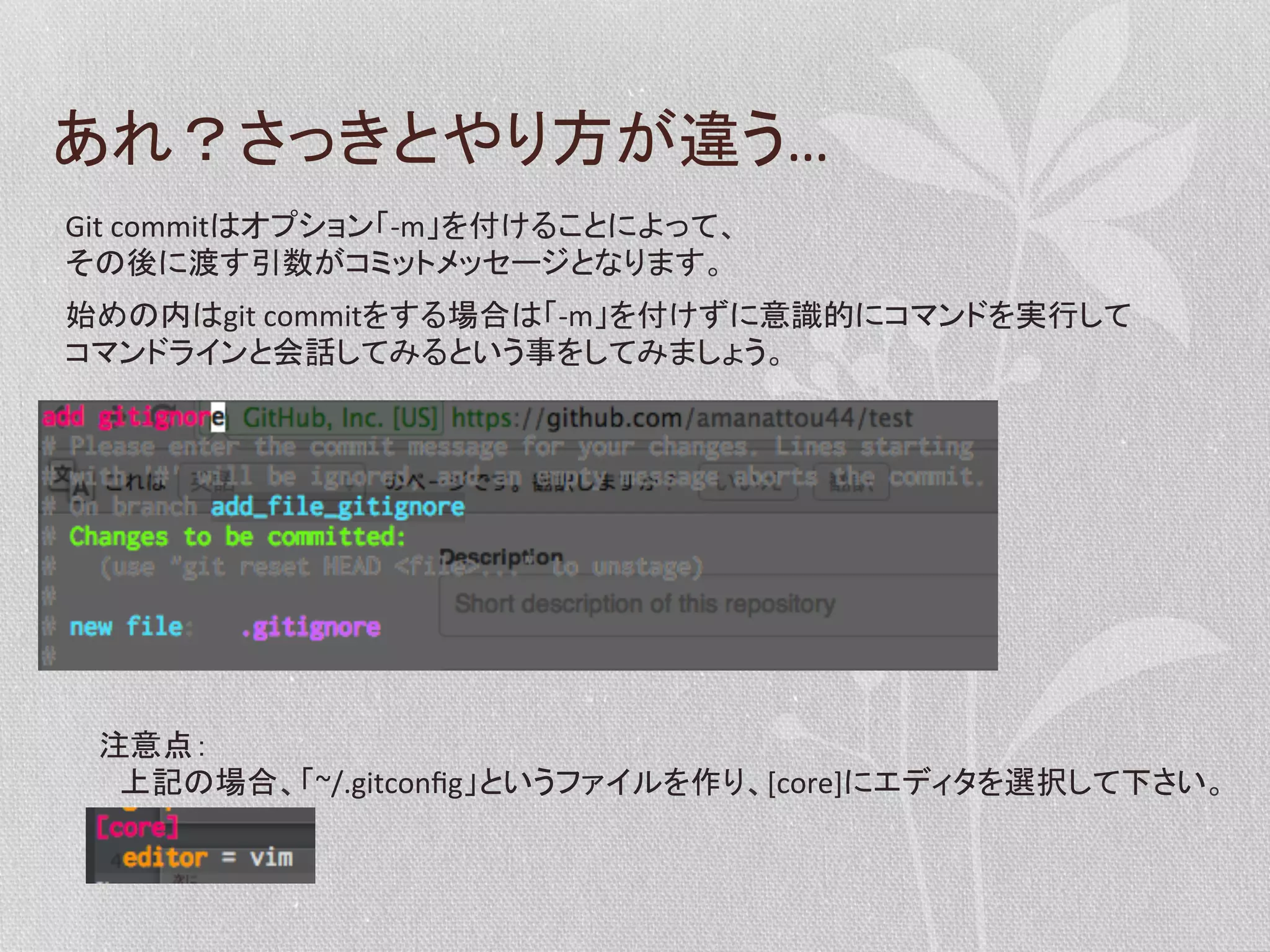 あれ？さっきとやり方が違う…	
  
Git	
  commitはオプション「-­‐m」を付けることによって、	
  
その後に渡す引数がコミットメッセージとなります。	
  
始めの内はgit	
  commitをする場合は「-­‐m」を付けずに意識的にコマンドを実行して	
  
コマンドラインと会話してみるという事をしてみましょう。	
  

注意点：	
  
　上記の場合、「~/.gitconﬁg」というファイルを作り、[core]にエディタを選択して下さい。	
  

 