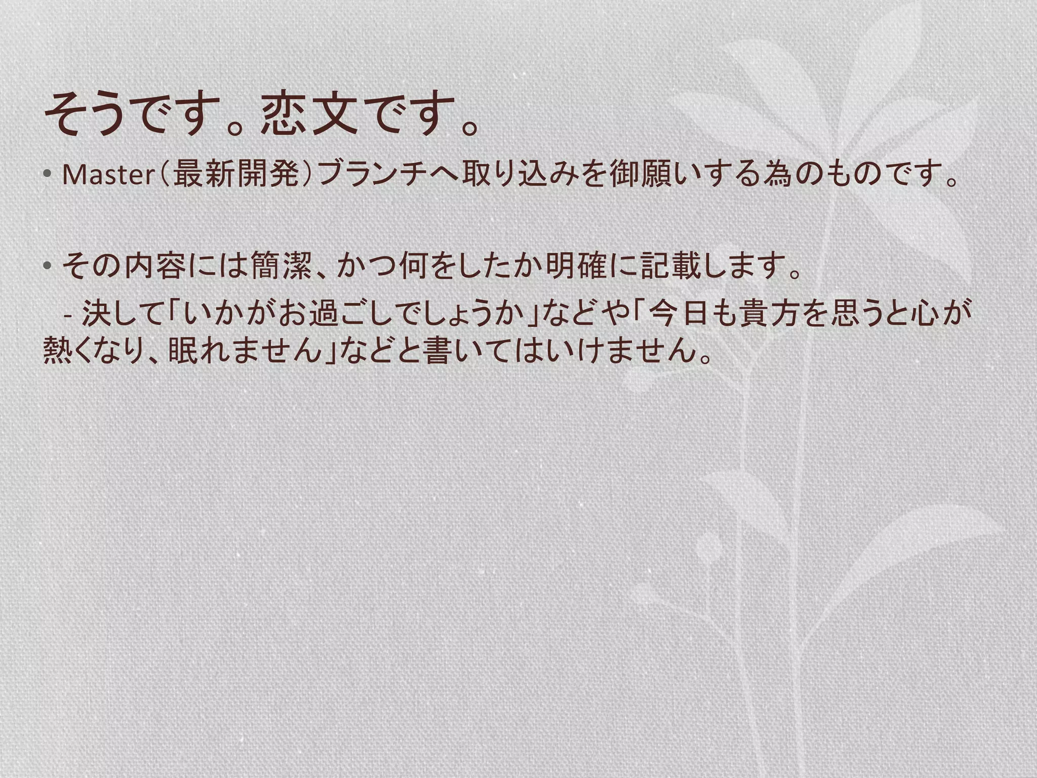 そうです。恋文です。	
  
•  Master（最新開発）ブランチへ取り込みを御願いする為のものです。	
  
•  その内容には簡潔、かつ何をしたか明確に記載します。	
  
　-­‐	
  決して「いかがお過ごしでしょうか」などや「今日も貴方を思うと心が
熱くなり、眠れません」などと書いてはいけません。	
  

 