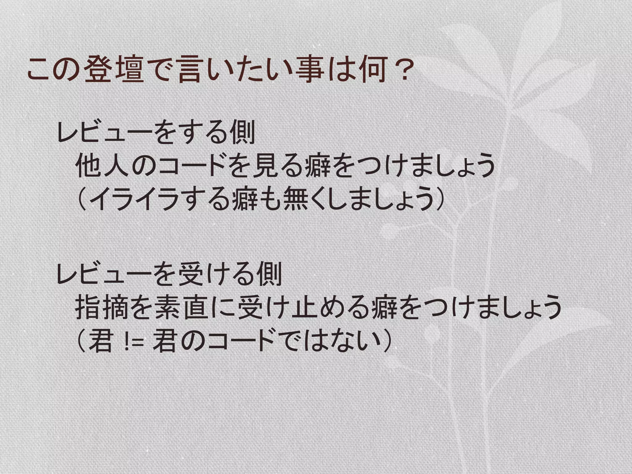 この登壇で言いたい事は何？	
  
レビューをする側	
  
　他人のコードを見る癖をつけましょう	
  
　（イライラする癖も無くしましょう）	
  
レビューを受ける側	
  
　指摘を素直に受け止める癖をつけましょう	
  
　（君	
  !=	
  君のコードではない）	
  

 
