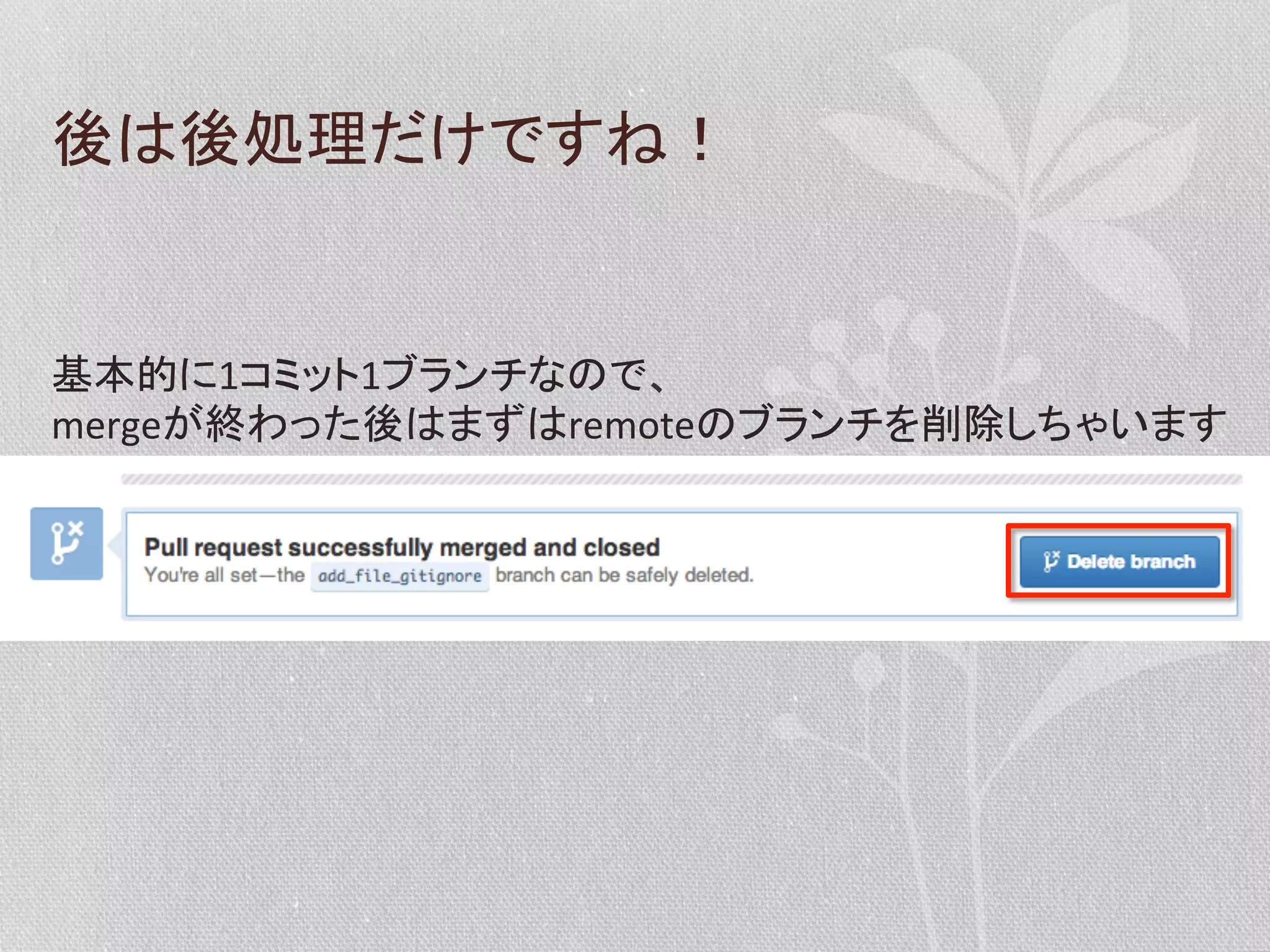 後は後処理だけですね！	
  

基本的に1コミット1ブランチなので、	
  
mergeが終わった後はまずはremoteのブランチを削除しちゃいます	
  

 