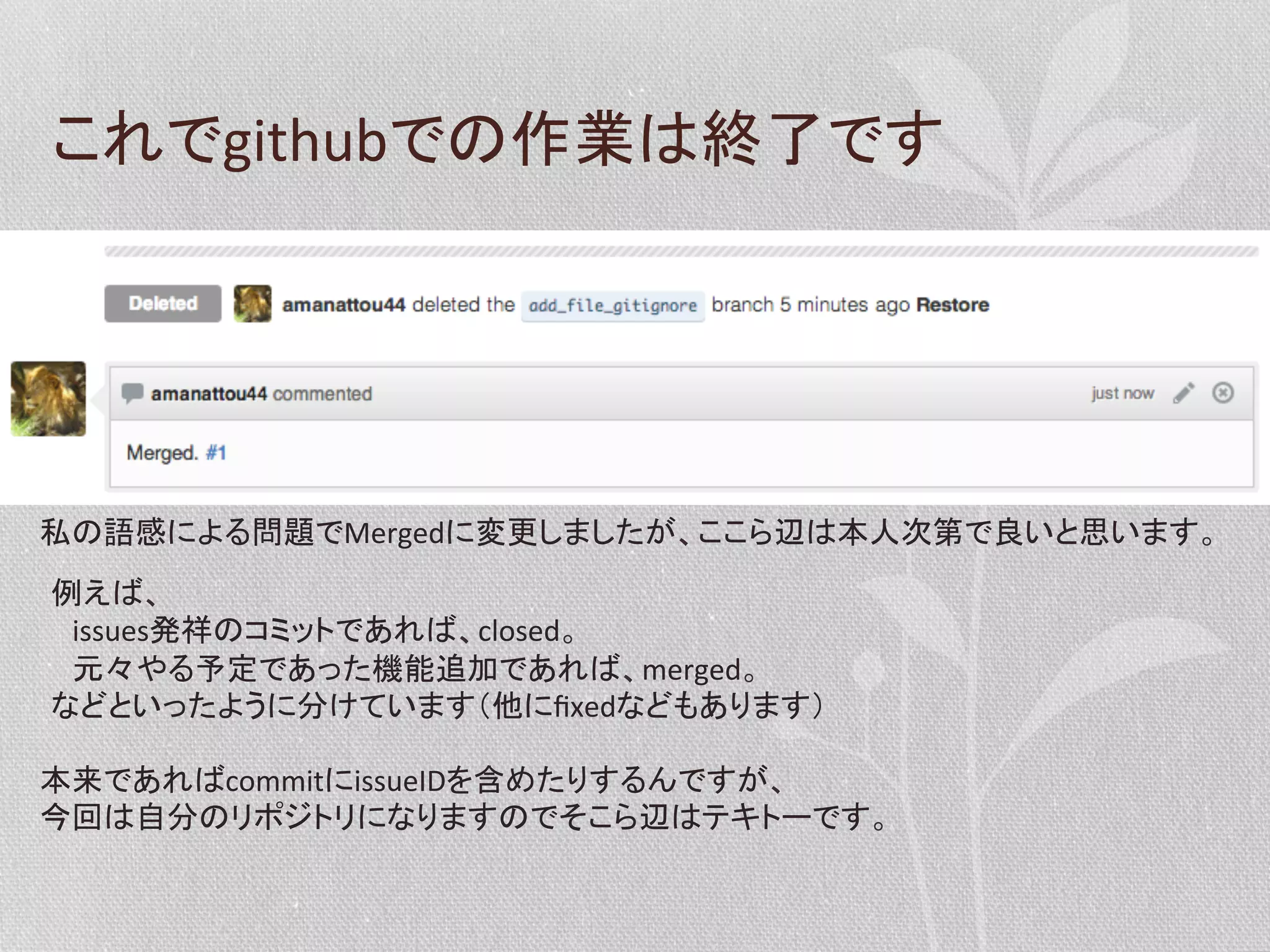 これでgithubでの作業は終了です	
  

私の語感による問題でMergedに変更しましたが、ここら辺は本人次第で良いと思います。	
  
例えば、	
  
　issues発祥のコミットであれば、closed。	
  
　元々やる予定であった機能追加であれば、merged。	
  
などといったように分けています（他にﬁxedなどもあります）	
  
本来であればcommitにissueIDを含めたりするんですが、	
今回は自分のリポジトリになりますのでそこら辺はテキトーです。	
  

 