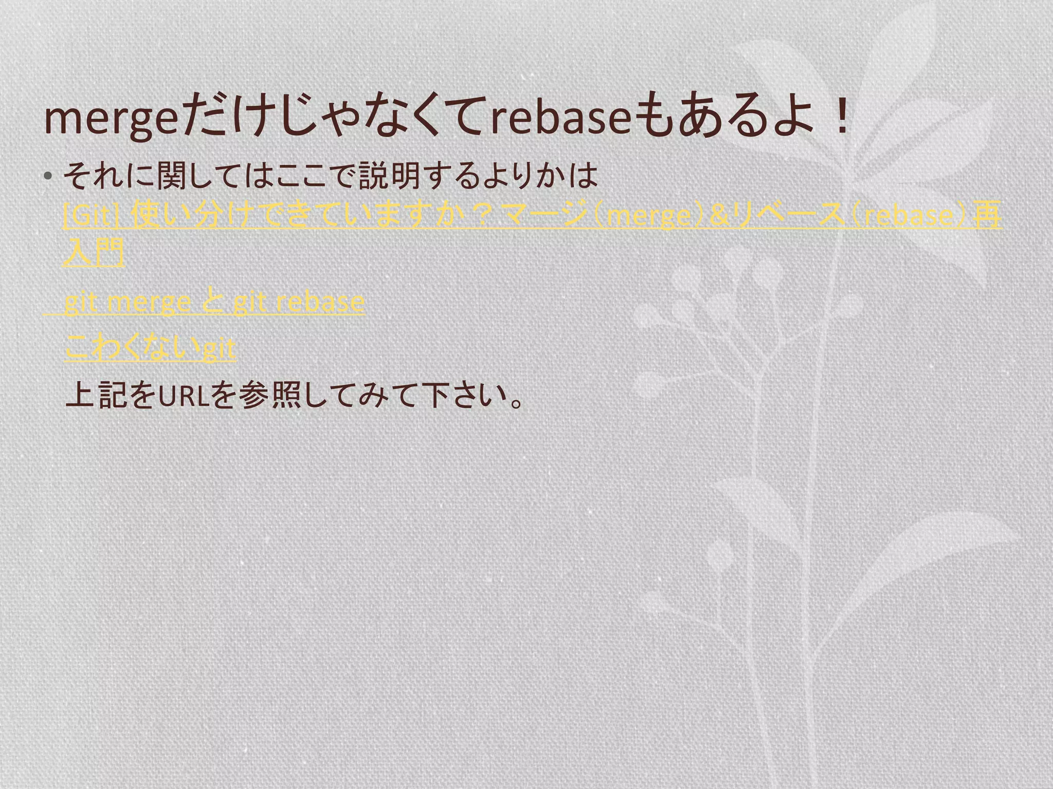 mergeだけじゃなくてrebaseもあるよ！	
  
•  それに関してはここで説明するよりかは
[Git]	
  使い分けできていますか？マージ（merge）&リベース（rebase）再
入門	
  
　git	
  merge	
  と	
  git	
  rebase	
  
　こわくないgit	
  
　上記をURLを参照してみて下さい。	
  

 